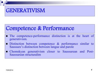 GENERATIVISM
 The competence-performance distinction is at the heart of
generativism.
 Distinction between competence & performance similar to
Saussure’s distinction between langue and parole
 Chomskyan generativism closer to Saussurean and Post-
Saussurean structuralim
7/20/2014 7
Competence & Performance
 