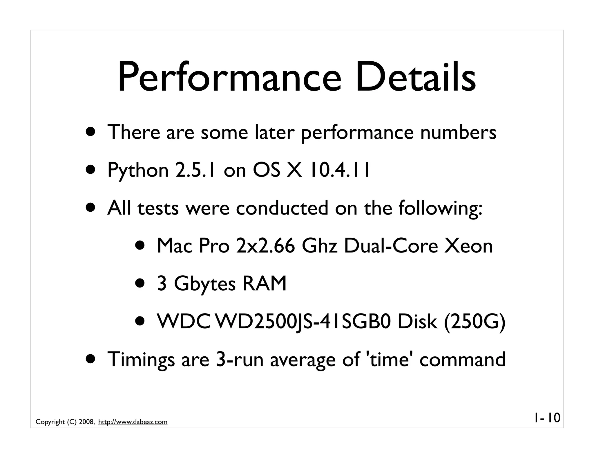 Performance Details
              • There are some later performance numbers
              • Python 2.5.1 on OS X 10.4.11
              • All tests were conducted on the following:
                   • Mac Pro 2x2.66 Ghz Dual-Core Xeon
                   • 3 Gbytes RAM
                   • WDC WD2500JS-41SGB0 Disk (250G)
              • Timings are 3-run average of 'time' command
Copyright (C) 2008, http://www.dabeaz.com                     1- 10
 
