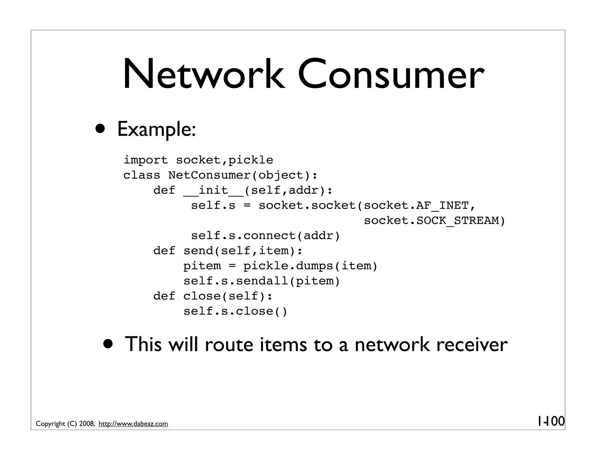Network Consumer
                 • Example:
                           import socket,pickle
                           class NetConsumer(object):
                               def __init__(self,addr):
                                    self.s = socket.socket(socket.AF_INET,
                                                           socket.SOCK_STREAM)
                                    self.s.connect(addr)
                               def send(self,item):
                                   pitem = pickle.dumps(item)
                                   self.s.sendall(pitem)
                               def close(self):
                                   self.s.close()


                    • This will route items to a network receiver
Copyright (C) 2008, http://www.dabeaz.com                                        1-
                                                                                  100
 