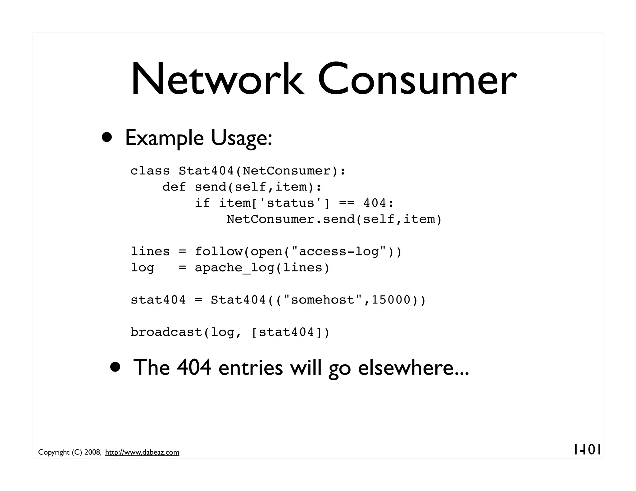 Network Consumer
                 • Example Usage:
                          class Stat404(NetConsumer):
                              def send(self,item):
                                  if item['status'] == 404:
                                      NetConsumer.send(self,item)

                          lines = follow(open("access-log"))
                          log   = apache_log(lines)

                          stat404 = Stat404(("somehost",15000))

                          broadcast(log, [stat404])


                    • The 404 entries will go elsewhere...
Copyright (C) 2008, http://www.dabeaz.com                           1-
                                                                     101
 