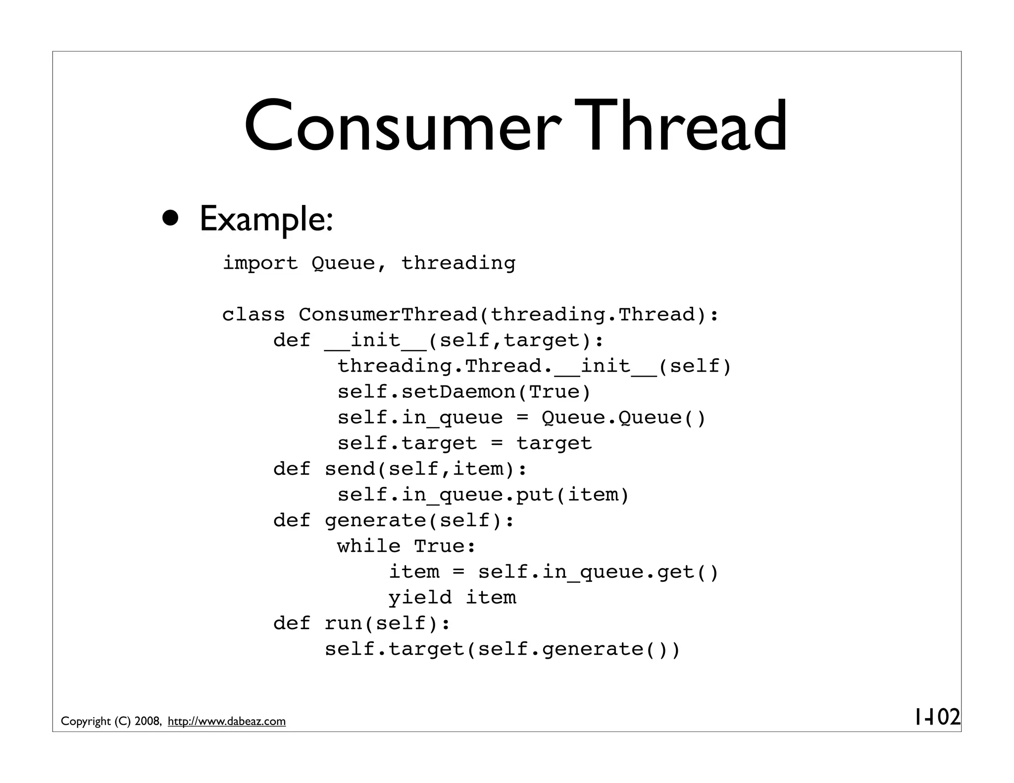 Consumer Thread
                 • Example:  import Queue, threading

                             class ConsumerThread(threading.Thread):
                                 def __init__(self,target):
                                      threading.Thread.__init__(self)
                                      self.setDaemon(True)
                                      self.in_queue = Queue.Queue()
                                      self.target = target
                                 def send(self,item):
                                      self.in_queue.put(item)
                                 def generate(self):
                                      while True:
                                          item = self.in_queue.get()
                                          yield item
                                 def run(self):
                                     self.target(self.generate())


Copyright (C) 2008, http://www.dabeaz.com                               1-
                                                                         102
 