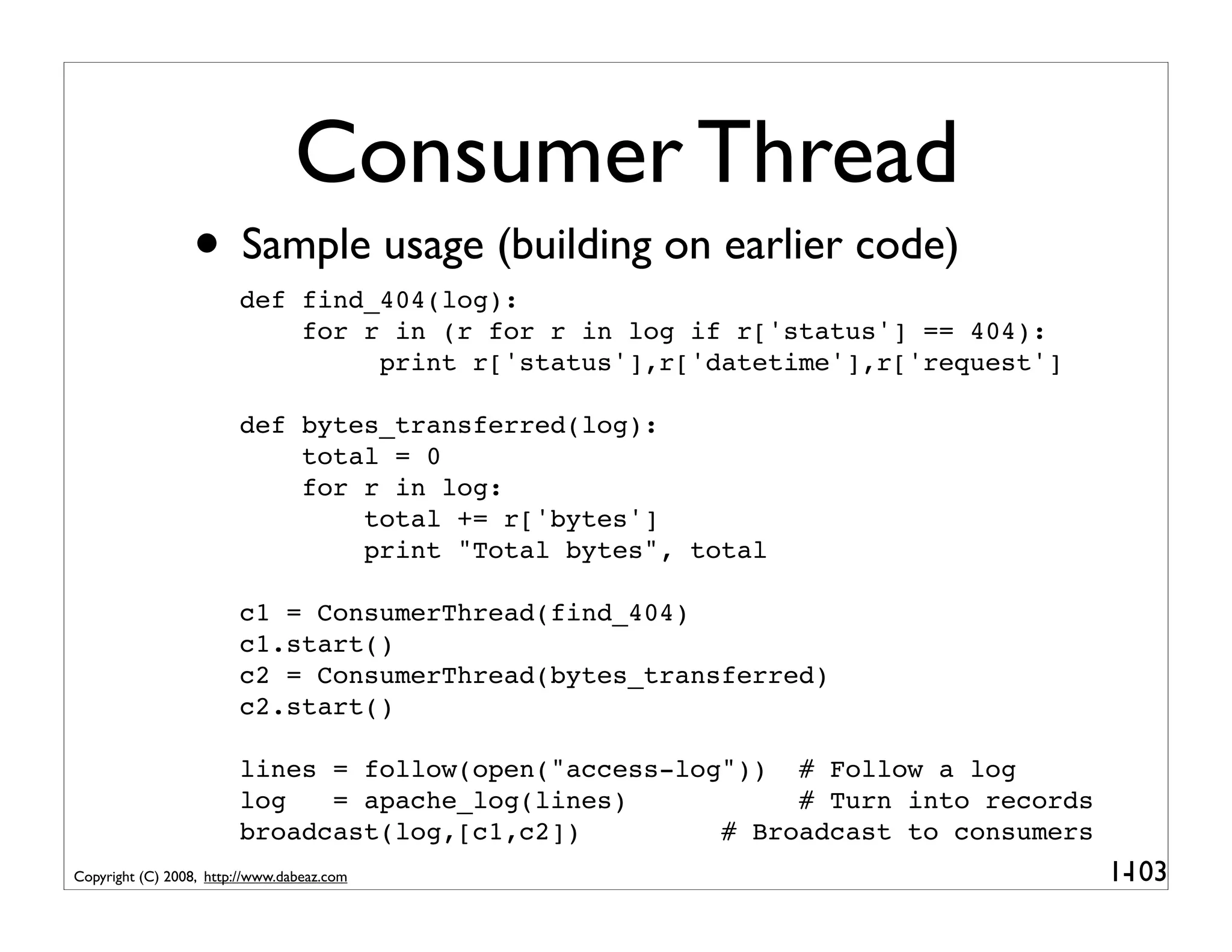 Consumer Thread
                 • Sample usage (building on earlier code)
                        def find_404(log):
                            for r in (r for r in log if r['status'] == 404):
                                 print r['status'],r['datetime'],r['request']

                        def bytes_transferred(log):
                            total = 0
                            for r in log:
                                total += r['bytes']
                                print "Total bytes", total

                        c1 = ConsumerThread(find_404)
                        c1.start()
                        c2 = ConsumerThread(bytes_transferred)
                        c2.start()

                        lines = follow(open("access-log")) # Follow a log
                        log   = apache_log(lines)           # Turn into records
                        broadcast(log,[c1,c2])         # Broadcast to consumers
Copyright (C) 2008, http://www.dabeaz.com                                         1-
                                                                                   103
 