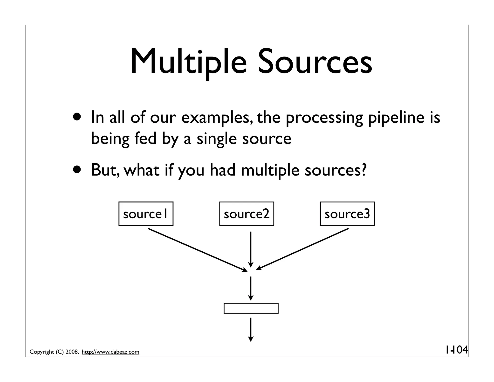 Multiple Sources
               • In all of our examples, the processing pipeline is
                      being fed by a single source
               • But, what if you had multiple sources?
                                  source1   source2   source3




Copyright (C) 2008, http://www.dabeaz.com                             1-
                                                                       104
 