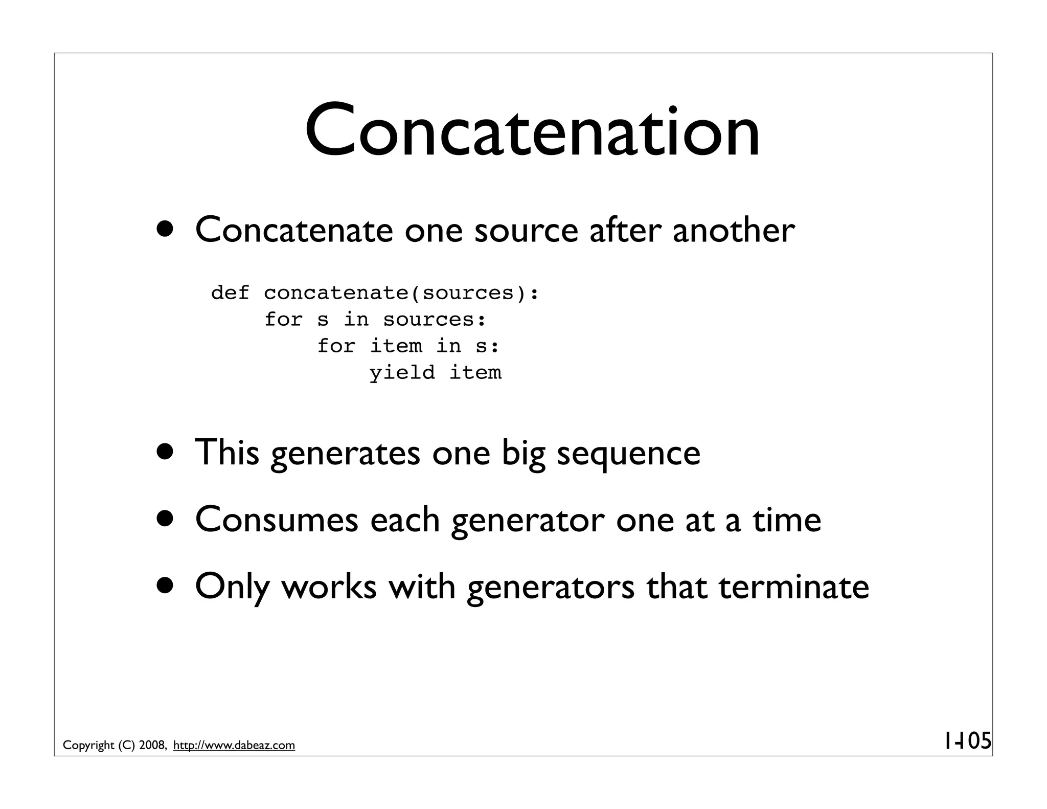 Concatenation
               • Concatenate one source after another
                          def concatenate(sources):
                              for s in sources:
                                  for item in s:
                                      yield item



               • This generates one big sequence
               • Consumes each generator one at a time
               • Only works with generators that terminate

Copyright (C) 2008, http://www.dabeaz.com                    1-
                                                              105
 