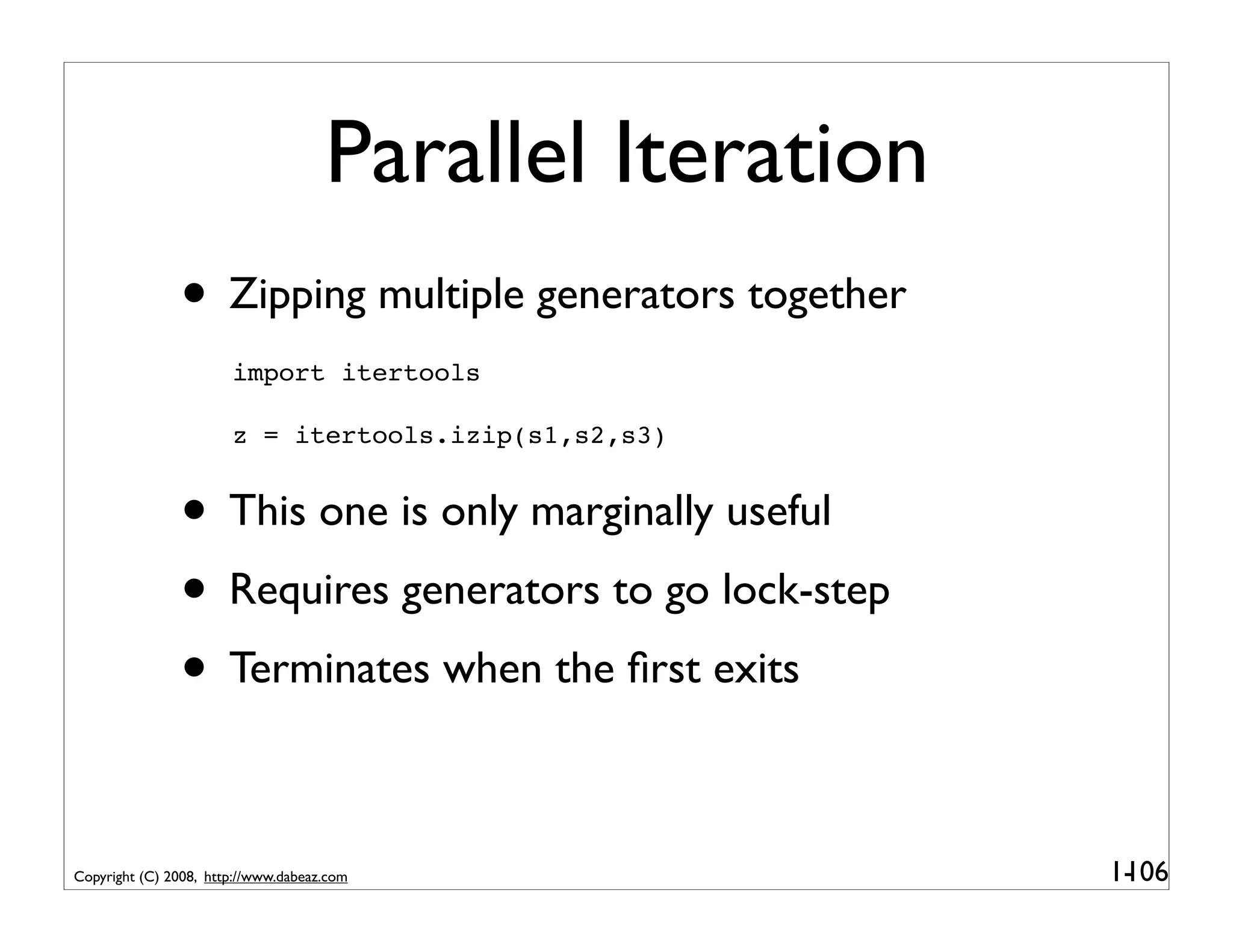 Parallel Iteration
               • Zipping multiple generators together
                       import itertools

                       z = itertools.izip(s1,s2,s3)


               • This one is only marginally useful
               • Requires generators to go lock-step
               • Terminates when the ﬁrst exits

Copyright (C) 2008, http://www.dabeaz.com                 1-
                                                           106
 