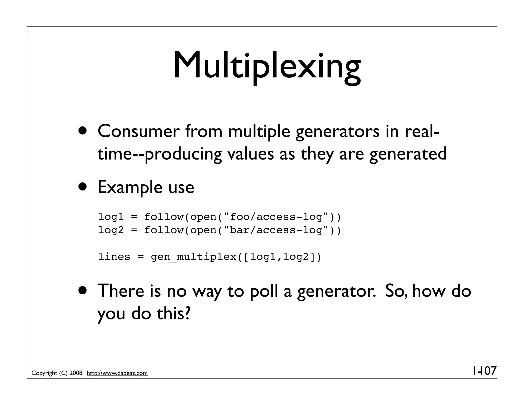 Multiplexing
               • Consumer from multiple generators in real-
                       time--producing values as they are generated
               • Example use
                       log1 = follow(open("foo/access-log"))
                       log2 = follow(open("bar/access-log"))

                       lines = gen_multiplex([log1,log2])


               • There is no way to poll a generator. So, how do
                       you do this?

Copyright (C) 2008, http://www.dabeaz.com                             1-
                                                                       107
 