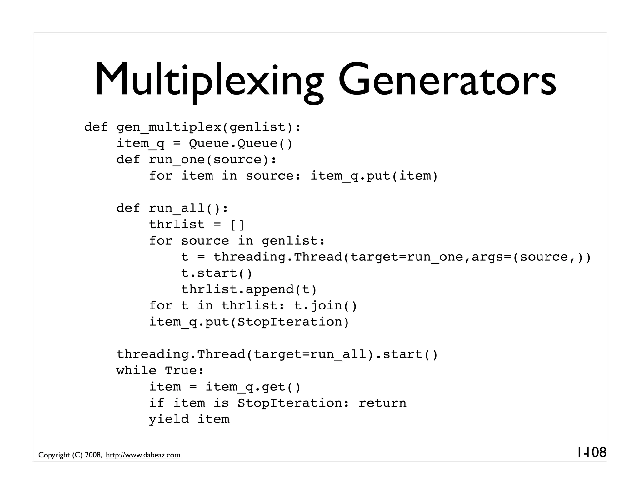 Multiplexing Generators
             def gen_multiplex(genlist):
                 item_q = Queue.Queue()
                 def run_one(source):
                     for item in source: item_q.put(item)

                      def run_all():
                          thrlist = []
                          for source in genlist:
                              t = threading.Thread(target=run_one,args=(source,))
                              t.start()
                              thrlist.append(t)
                          for t in thrlist: t.join()
                          item_q.put(StopIteration)

                      threading.Thread(target=run_all).start()
                      while True:
                          item = item_q.get()
                          if item is StopIteration: return
                          yield item

Copyright (C) 2008, http://www.dabeaz.com                                     1-
                                                                               108
 