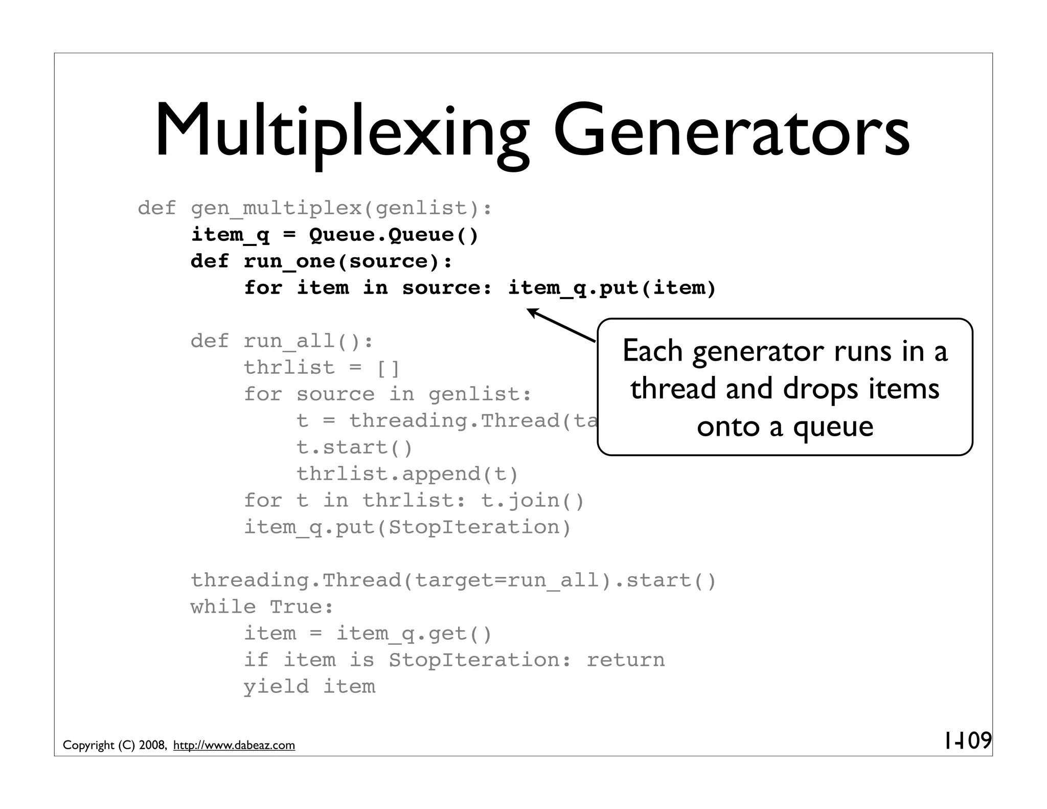 Multiplexing Generators
             def gen_multiplex(genlist):
                 item_q = Queue.Queue()
                 def run_one(source):
                     for item in source: item_q.put(item)

                      def run_all():
                          thrlist = []
                                                       Each generator runs in a
                          for source in genlist:       thread and drops items
                                                            onto a queue
                              t = threading.Thread(target=run_one,args=(source,))
                              t.start()
                              thrlist.append(t)
                          for t in thrlist: t.join()
                          item_q.put(StopIteration)

                      threading.Thread(target=run_all).start()
                      while True:
                          item = item_q.get()
                          if item is StopIteration: return
                          yield item

Copyright (C) 2008, http://www.dabeaz.com                                     1-
                                                                               109
 