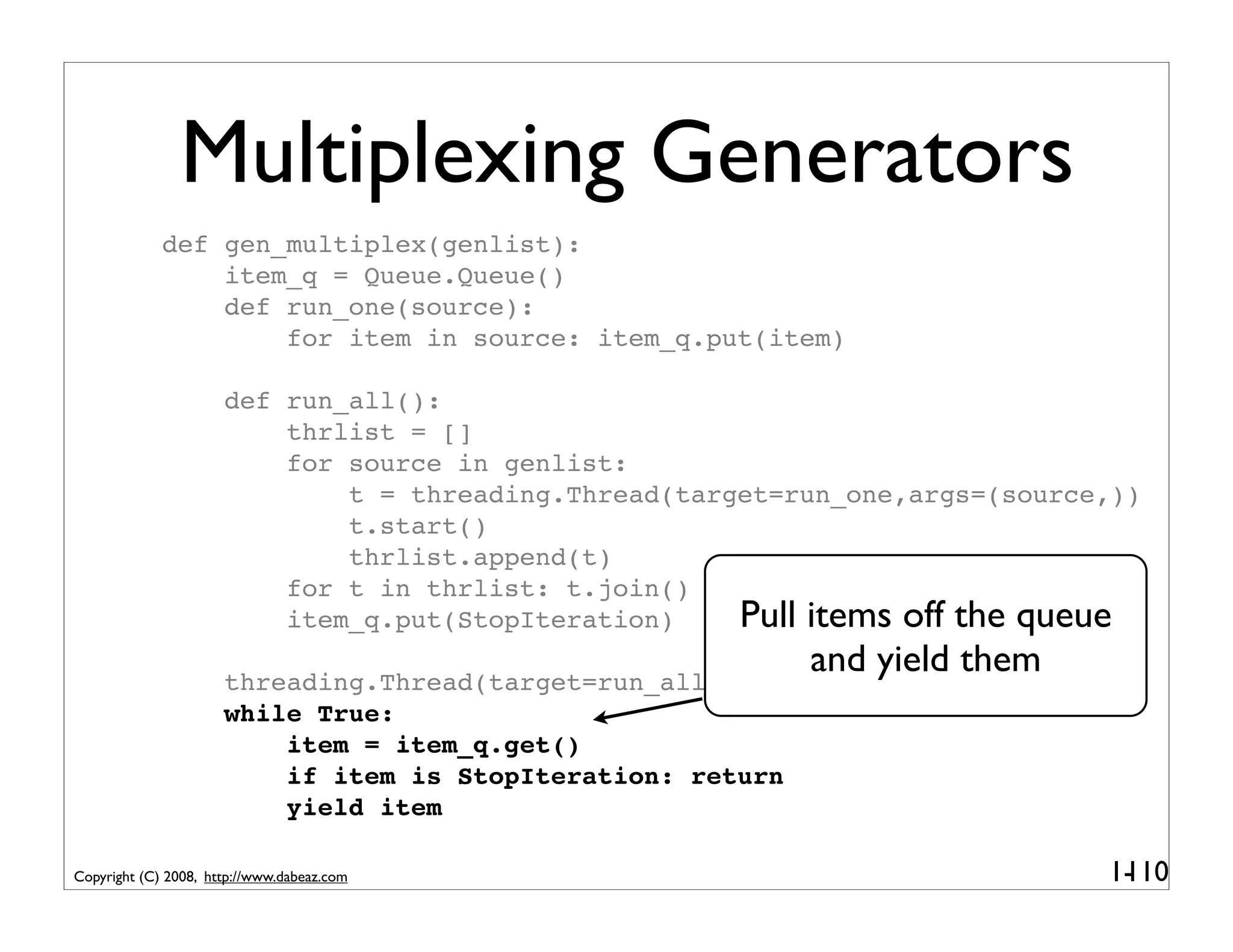 Multiplexing Generators
             def gen_multiplex(genlist):
                 item_q = Queue.Queue()
                 def run_one(source):
                     for item in source: item_q.put(item)

                      def run_all():
                          thrlist = []
                          for source in genlist:
                              t = threading.Thread(target=run_one,args=(source,))
                              t.start()
                              thrlist.append(t)
                          for t in thrlist: t.join()
                          item_q.put(StopIteration)    Pull items off the queue
                                                           and yield them
                      threading.Thread(target=run_all).start()
                      while True:
                          item = item_q.get()
                          if item is StopIteration: return
                          yield item

Copyright (C) 2008, http://www.dabeaz.com                                     1-
                                                                               110
 