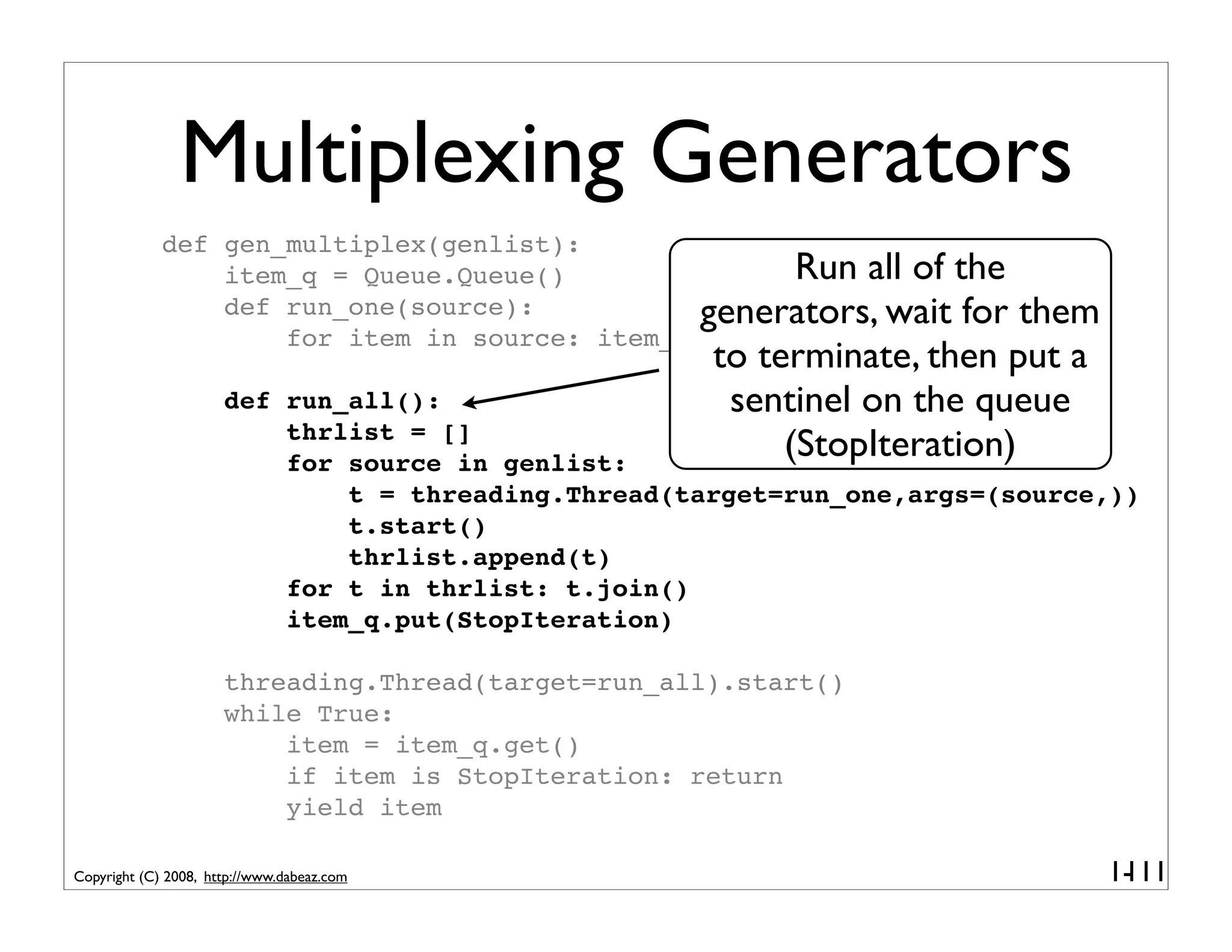 Multiplexing Generators
             def gen_multiplex(genlist):
                 item_q = Queue.Queue()               Run all of the
                 def run_one(source):           generators, wait for      them
                     for item in source: item_q.put(item)
                                                     to terminate, then put a
                      def run_all():                  sentinel on the queue
                          thrlist = []
                          for source in genlist:
                                                          (StopIteration)
                              t = threading.Thread(target=run_one,args=(source,))
                              t.start()
                              thrlist.append(t)
                          for t in thrlist: t.join()
                          item_q.put(StopIteration)

                      threading.Thread(target=run_all).start()
                      while True:
                          item = item_q.get()
                          if item is StopIteration: return
                          yield item

Copyright (C) 2008, http://www.dabeaz.com                                        1-
                                                                                  111
 