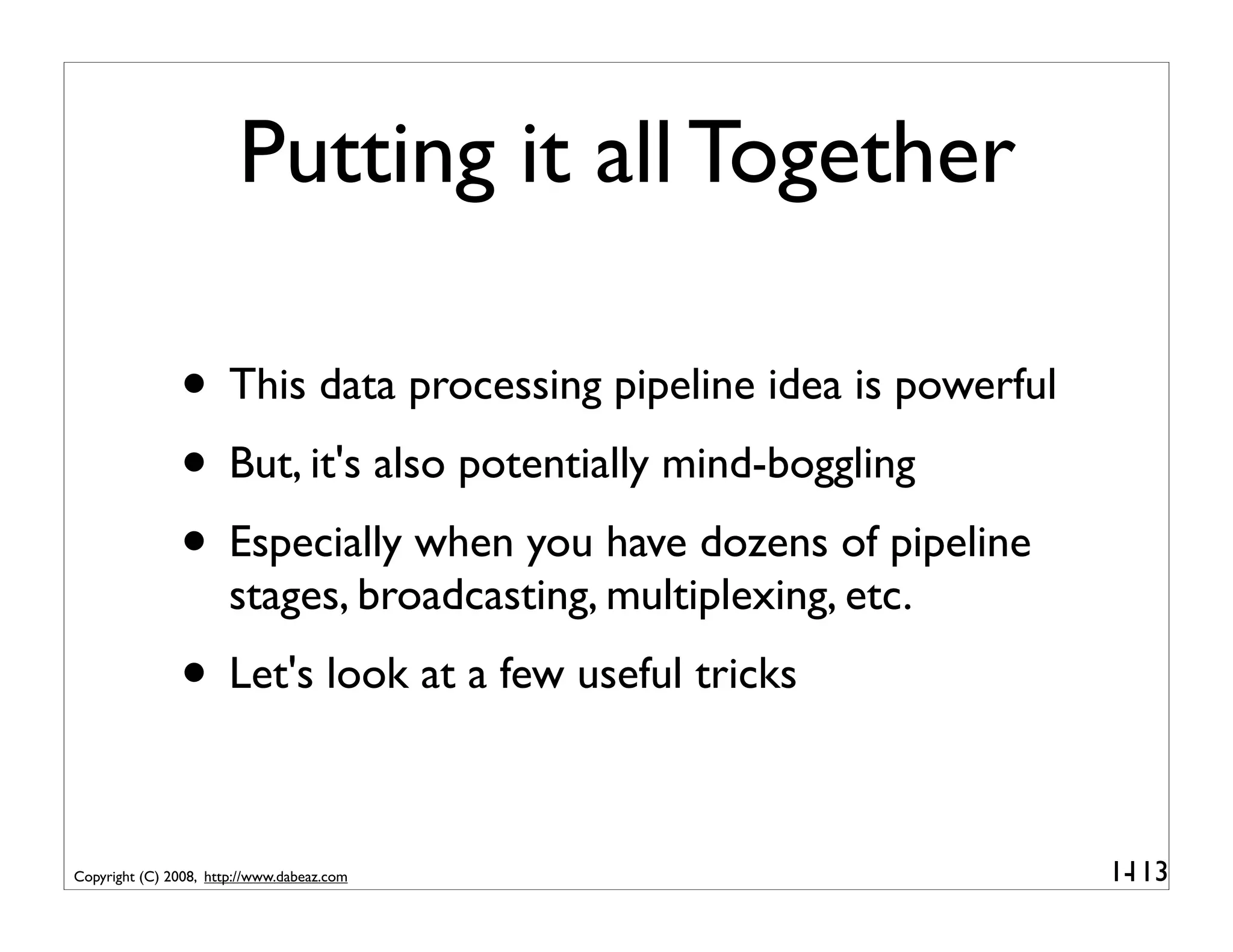Putting it all Together

               • This data processing pipeline idea is powerful
               • But, it's also potentially mind-boggling
               • Especially when you have dozens of pipeline
                       stages, broadcasting, multiplexing, etc.
               • Let's look at a few useful tricks

Copyright (C) 2008, http://www.dabeaz.com                         1-
                                                                   113
 