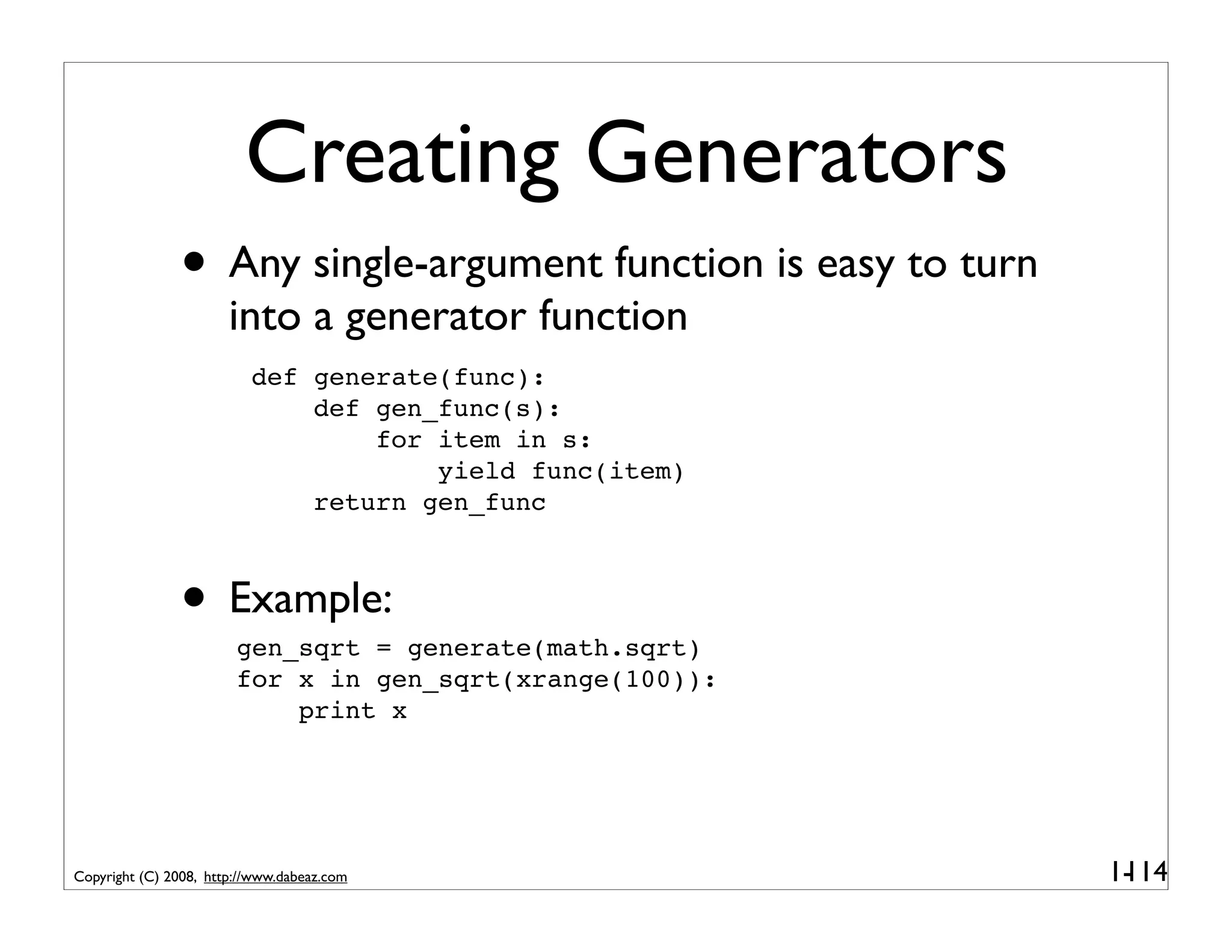Creating Generators
               • Any single-argument function is easy to turn
                       into a generator function
                          def generate(func):
                              def gen_func(s):
                                  for item in s:
                                      yield func(item)
                              return gen_func



               • Example:
                        gen_sqrt = generate(math.sqrt)
                        for x in gen_sqrt(xrange(100)):
                            print x




Copyright (C) 2008, http://www.dabeaz.com                       1-
                                                                 114
 