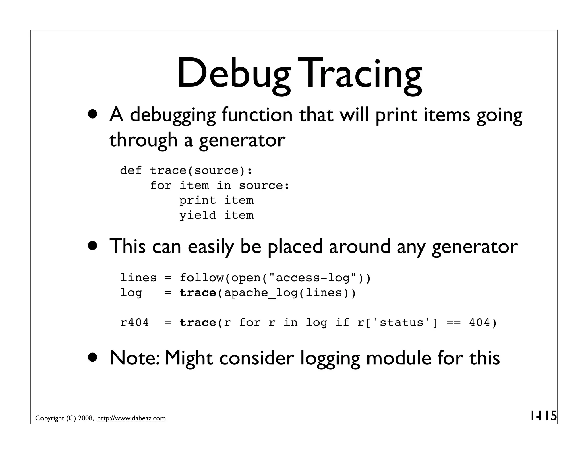 Debug Tracing
               • A debugging function that will print items going
                       through a generator
                          def trace(source):
                              for item in source:
                                  print item
                                  yield item


               • This can easily be placed around any generator
                          lines = follow(open("access-log"))
                          log   = trace(apache_log(lines))

                          r404          = trace(r for r in log if r['status'] == 404)


               • Note: Might consider logging module for this
Copyright (C) 2008, http://www.dabeaz.com                                               1-
                                                                                         115
 