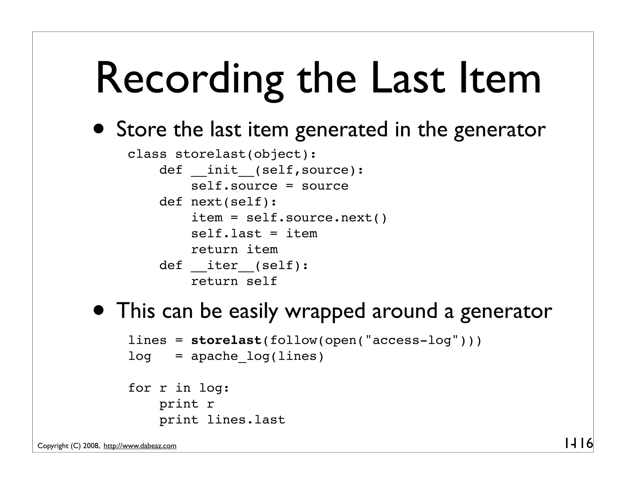 Recording the Last Item
               • Store the last item generated in the generator
                          class storelast(object):
                              def __init__(self,source):
                                  self.source = source
                              def next(self):
                                  item = self.source.next()
                                  self.last = item
                                  return item
                              def __iter__(self):
                                  return self

               • This can be easily wrapped around a generator
                          lines = storelast(follow(open("access-log")))
                          log   = apache_log(lines)

                          for r in log:
                              print r
                              print lines.last
Copyright (C) 2008, http://www.dabeaz.com                                 1-
                                                                           116
 