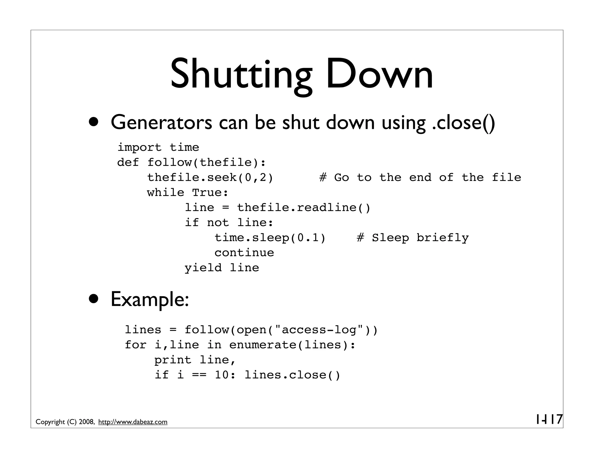 Shutting Down
               • Generators can be shut down using .close()
                         import time
                         def follow(thefile):
                             thefile.seek(0,2)      # Go to the end of the file
                             while True:
                                  line = thefile.readline()
                                  if not line:
                                      time.sleep(0.1)    # Sleep briefly
                                      continue
                                  yield line


               • Example:
                           lines = follow(open("access-log"))
                           for i,line in enumerate(lines):
                               print line,
                               if i == 10: lines.close()


Copyright (C) 2008, http://www.dabeaz.com                                         1-
                                                                                   117
 