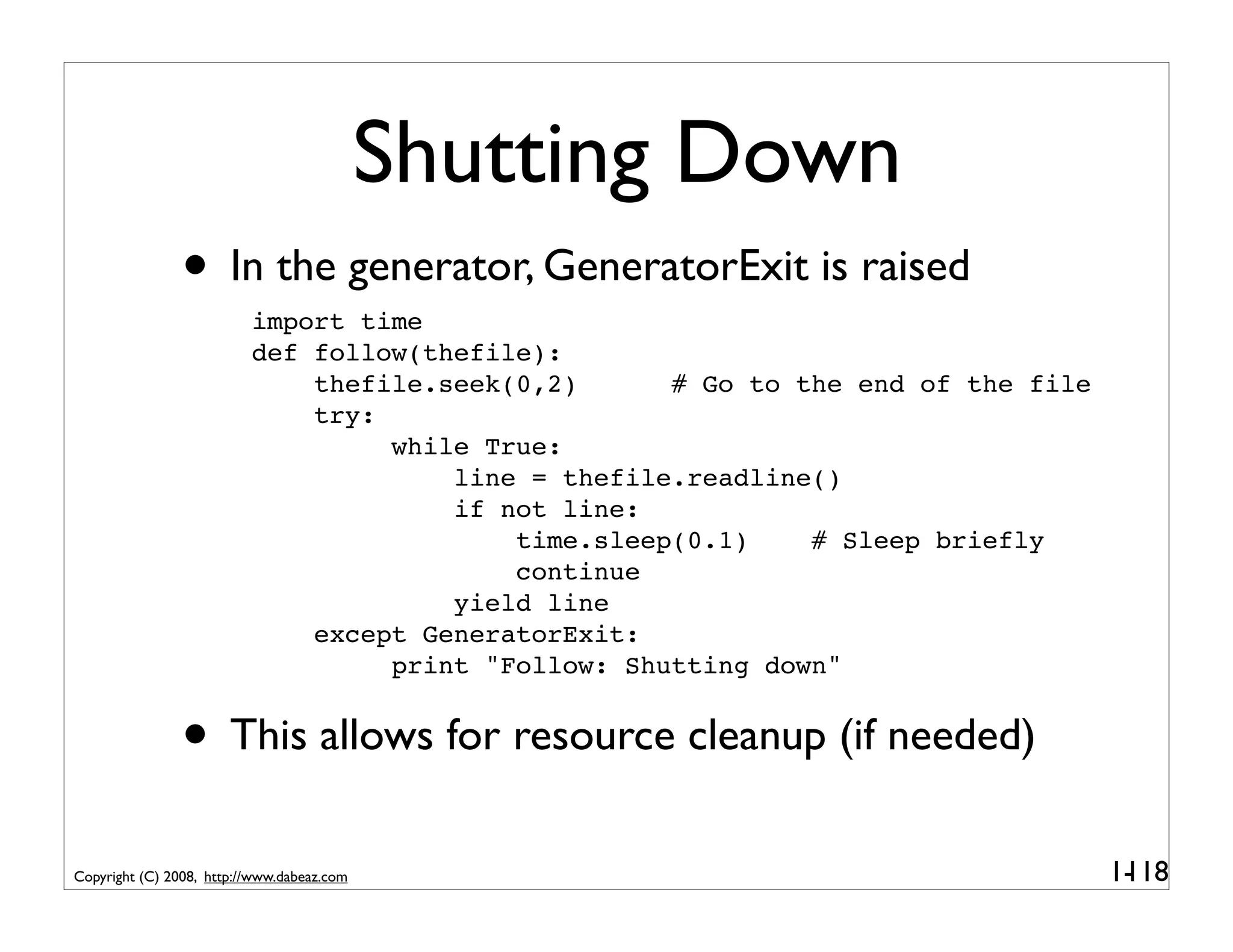 Shutting Down
                • In the generator, GeneratorExit is raised
                          import time
                          def follow(thefile):
                              thefile.seek(0,2)      # Go to the end of the file
                              try:
                                   while True:
                                       line = thefile.readline()
                                       if not line:
                                           time.sleep(0.1)    # Sleep briefly
                                           continue
                                       yield line
                              except GeneratorExit:
                                   print "Follow: Shutting down"


                • This allows for resource cleanup (if needed)
Copyright (C) 2008, http://www.dabeaz.com                                          1-
                                                                                    118
 