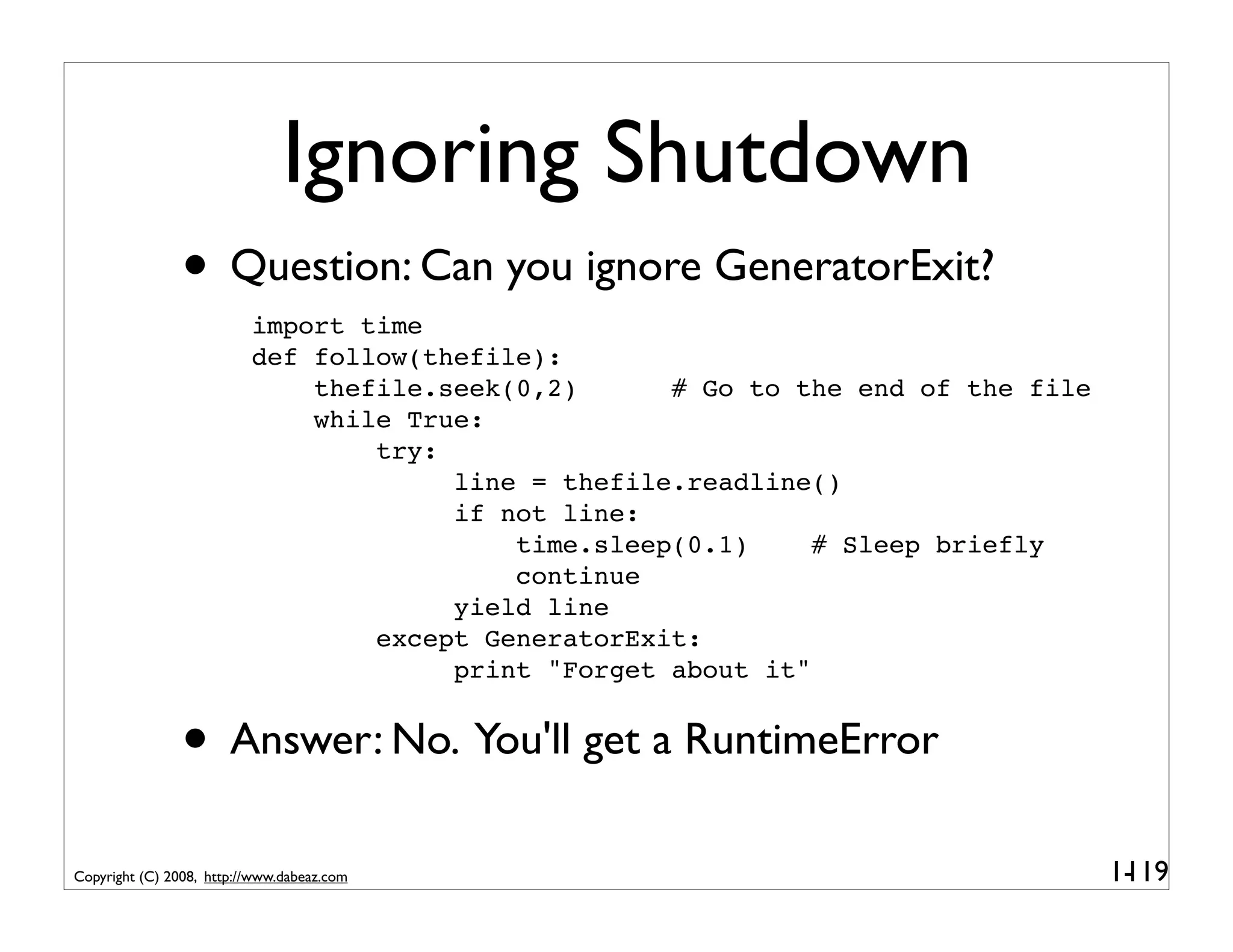 Ignoring Shutdown
                • Question: Can you ignore GeneratorExit?
                          import time
                          def follow(thefile):
                              thefile.seek(0,2)      # Go to the end of the file
                              while True:
                                  try:
                                       line = thefile.readline()
                                       if not line:
                                           time.sleep(0.1)     # Sleep briefly
                                           continue
                                       yield line
                                  except GeneratorExit:
                                       print "Forget about it"


                • Answer: No. You'll get a RuntimeError
Copyright (C) 2008, http://www.dabeaz.com                                          1-
                                                                                    119
 
