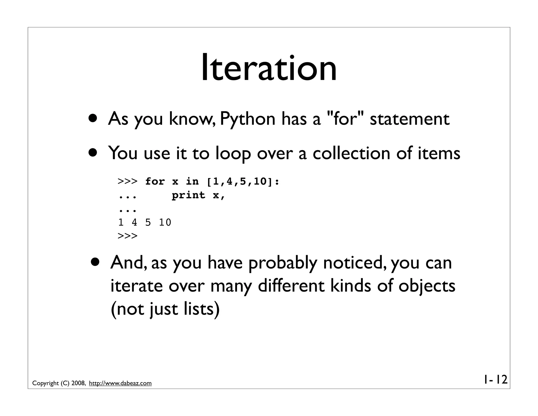 Iteration
                  • As you know, Python has a "for" statement
                  • You use it to loop over a collection of items
                             >>> for x in [1,4,5,10]:
                             ...      print x,
                             ...
                             1 4 5 10
                             >>>


                   • And, as you have probably noticed, you can
                          iterate over many different kinds of objects
                          (not just lists)


Copyright (C) 2008, http://www.dabeaz.com                                1- 12
 