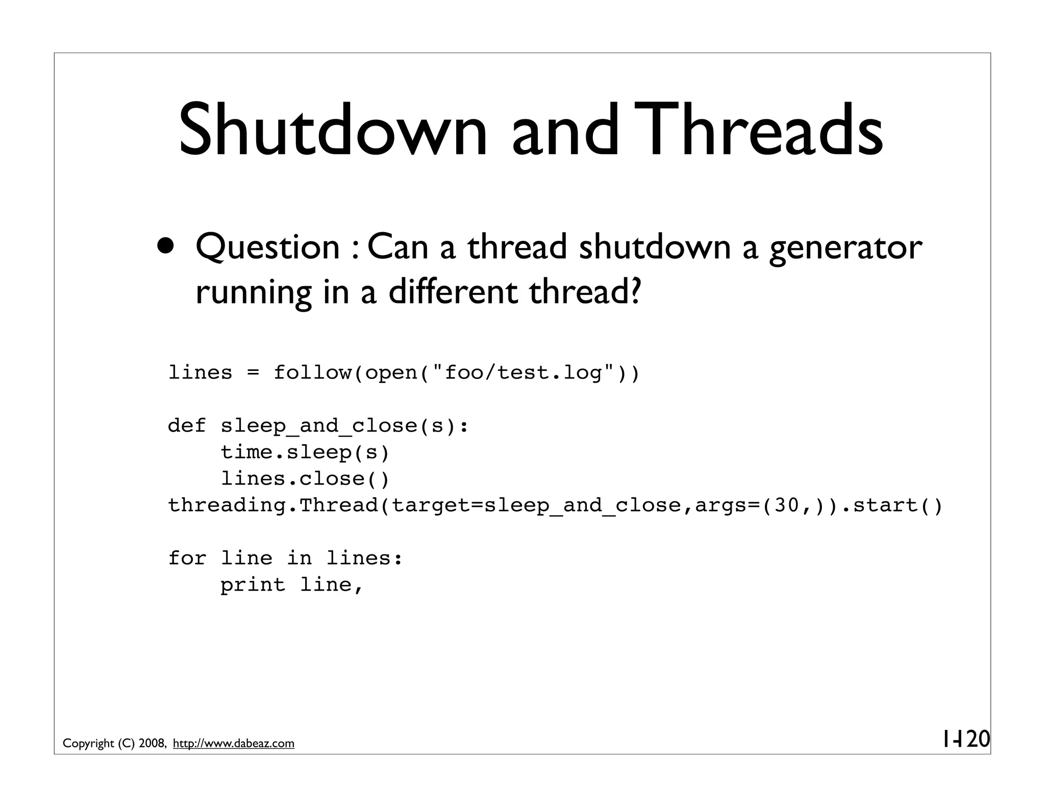 Shutdown and Threads
                • Question : Can a thread shutdown a generator
                       running in a different thread?
                  lines = follow(open("foo/test.log"))

                  def sleep_and_close(s):
                      time.sleep(s)
                      lines.close()
                  threading.Thread(target=sleep_and_close,args=(30,)).start()

                  for line in lines:
                      print line,




Copyright (C) 2008, http://www.dabeaz.com                                   1-
                                                                             120
 