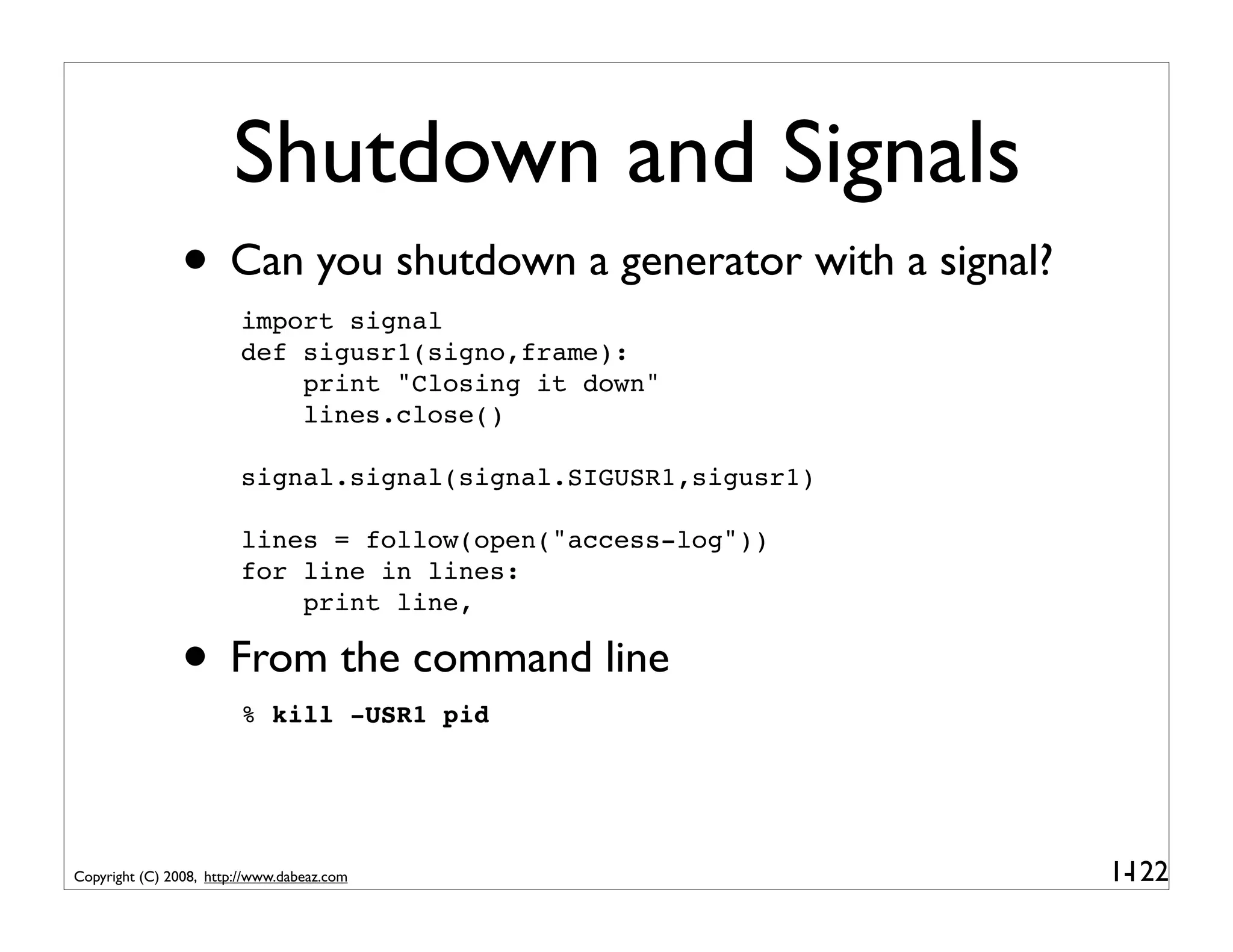 Shutdown and Signals
                • Can you shutdown a generator with a signal?
                         import signal
                         def sigusr1(signo,frame):
                             print "Closing it down"
                             lines.close()

                         signal.signal(signal.SIGUSR1,sigusr1)

                         lines = follow(open("access-log"))
                         for line in lines:
                             print line,

                • From the command line
                         % kill -USR1 pid




Copyright (C) 2008, http://www.dabeaz.com                        1-
                                                                  122
 