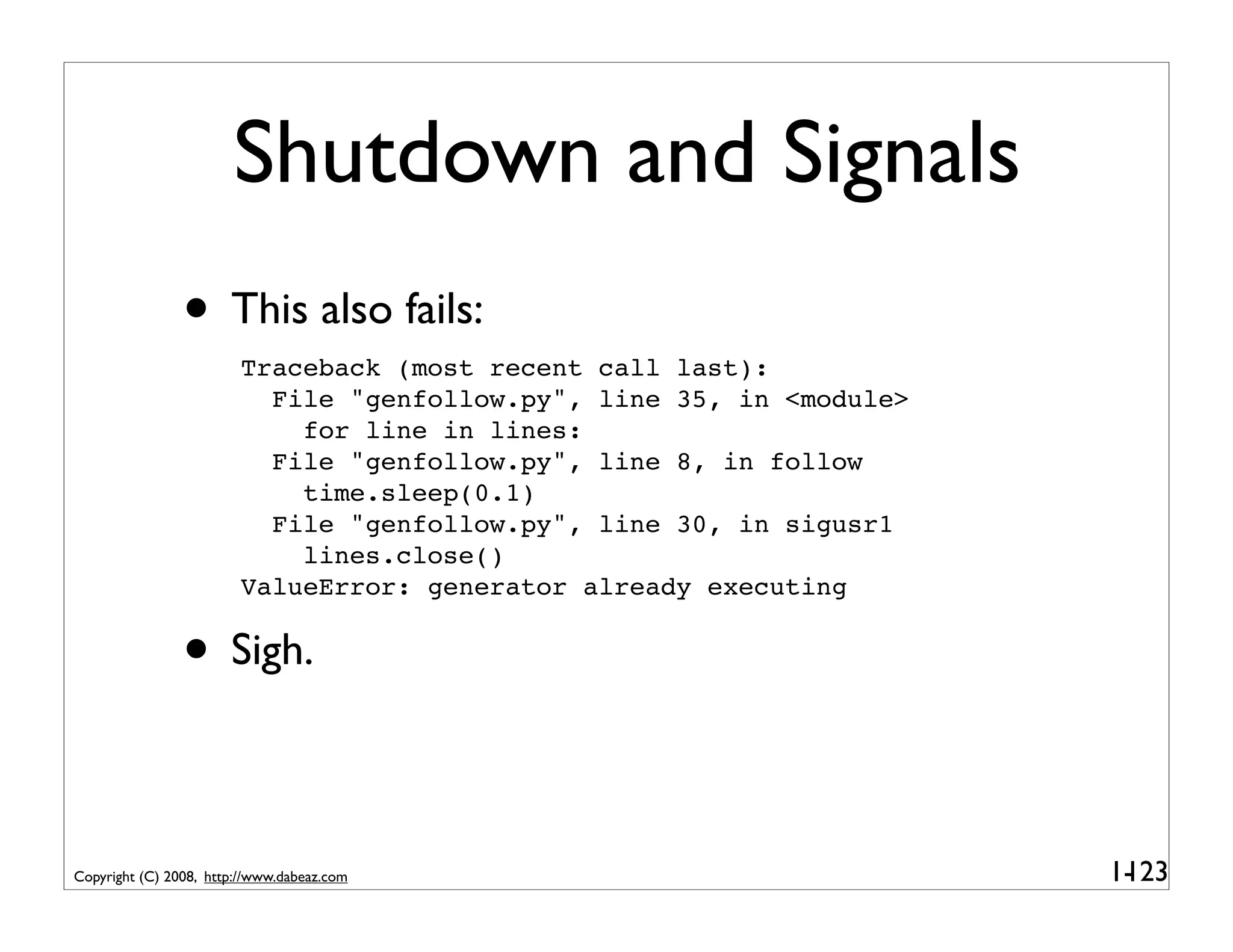 Shutdown and Signals
                • This also fails:
                         Traceback (most recent call last):
                           File "genfollow.py", line 35, in <module>
                             for line in lines:
                           File "genfollow.py", line 8, in follow
                             time.sleep(0.1)
                           File "genfollow.py", line 30, in sigusr1
                             lines.close()
                         ValueError: generator already executing


                • Sigh.

Copyright (C) 2008, http://www.dabeaz.com                              1-
                                                                        123
 