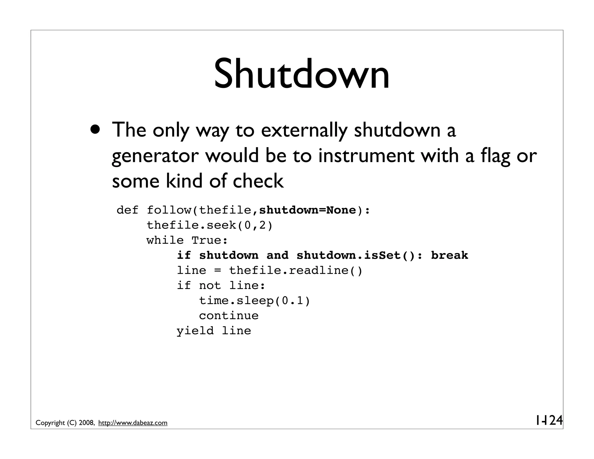 Shutdown
                • The only way to externally shutdown a
                       generator would be to instrument with a ﬂag or
                       some kind of check
                         def follow(thefile,shutdown=None):
                             thefile.seek(0,2)
                             while True:
                                 if shutdown and shutdown.isSet(): break
                                 line = thefile.readline()
                                 if not line:
                                    time.sleep(0.1)
                                    continue
                                 yield line




Copyright (C) 2008, http://www.dabeaz.com                                  1-
                                                                            124
 