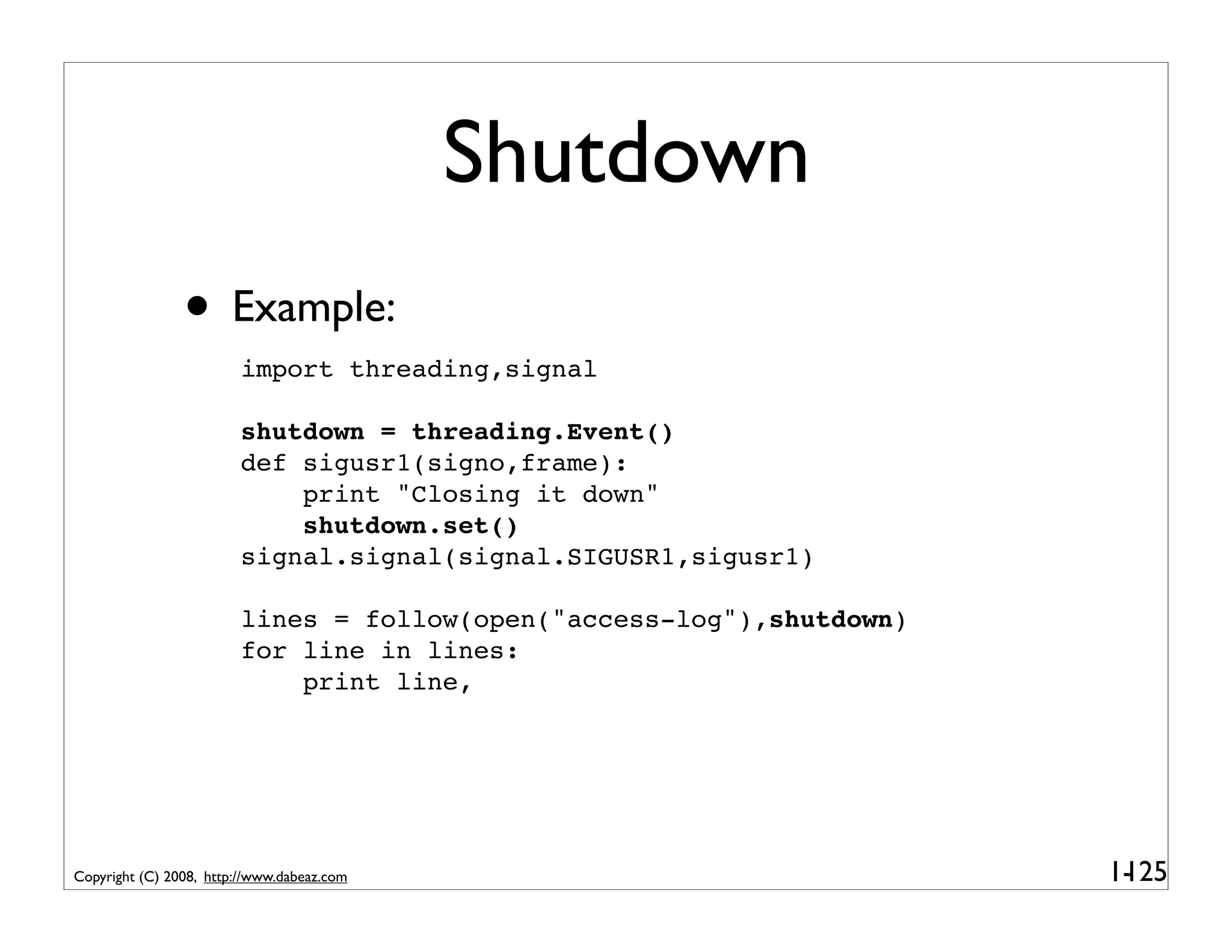 Shutdown
                • Example:
                         import threading,signal

                         shutdown = threading.Event()
                         def sigusr1(signo,frame):
                             print "Closing it down"
                             shutdown.set()
                         signal.signal(signal.SIGUSR1,sigusr1)

                         lines = follow(open("access-log"),shutdown)
                         for line in lines:
                             print line,




Copyright (C) 2008, http://www.dabeaz.com                              1-
                                                                        125
 