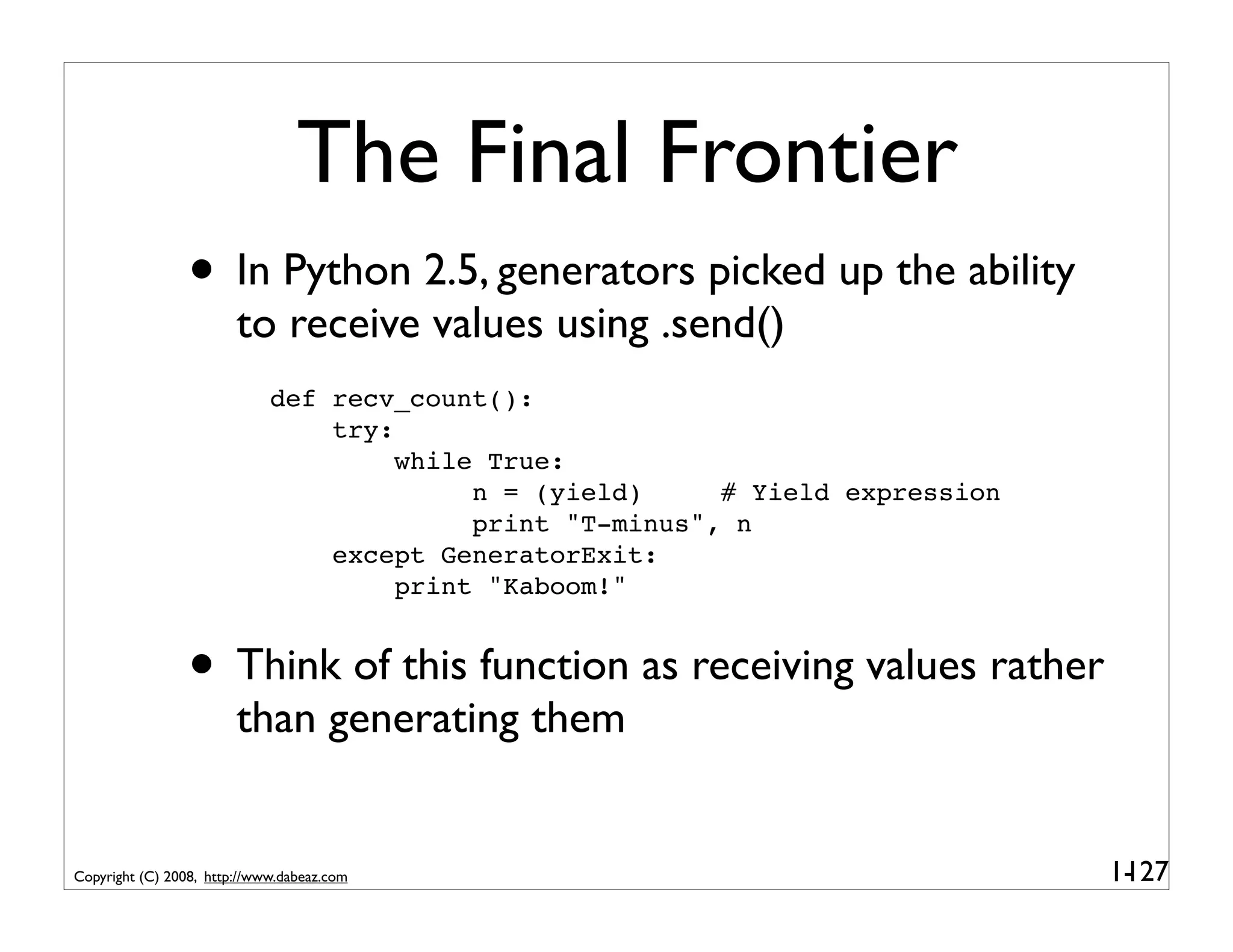 The Final Frontier
                 • In Python 2.5, generators picked up the ability
                        to receive values using .send()
                             def recv_count():
                                 try:
                                      while True:
                                           n = (yield)     # Yield expression
                                           print "T-minus", n
                                 except GeneratorExit:
                                      print "Kaboom!"


                 • Think of this function as receiving values rather
                        than generating them


Copyright (C) 2008, http://www.dabeaz.com                                       1-
                                                                                 127
 