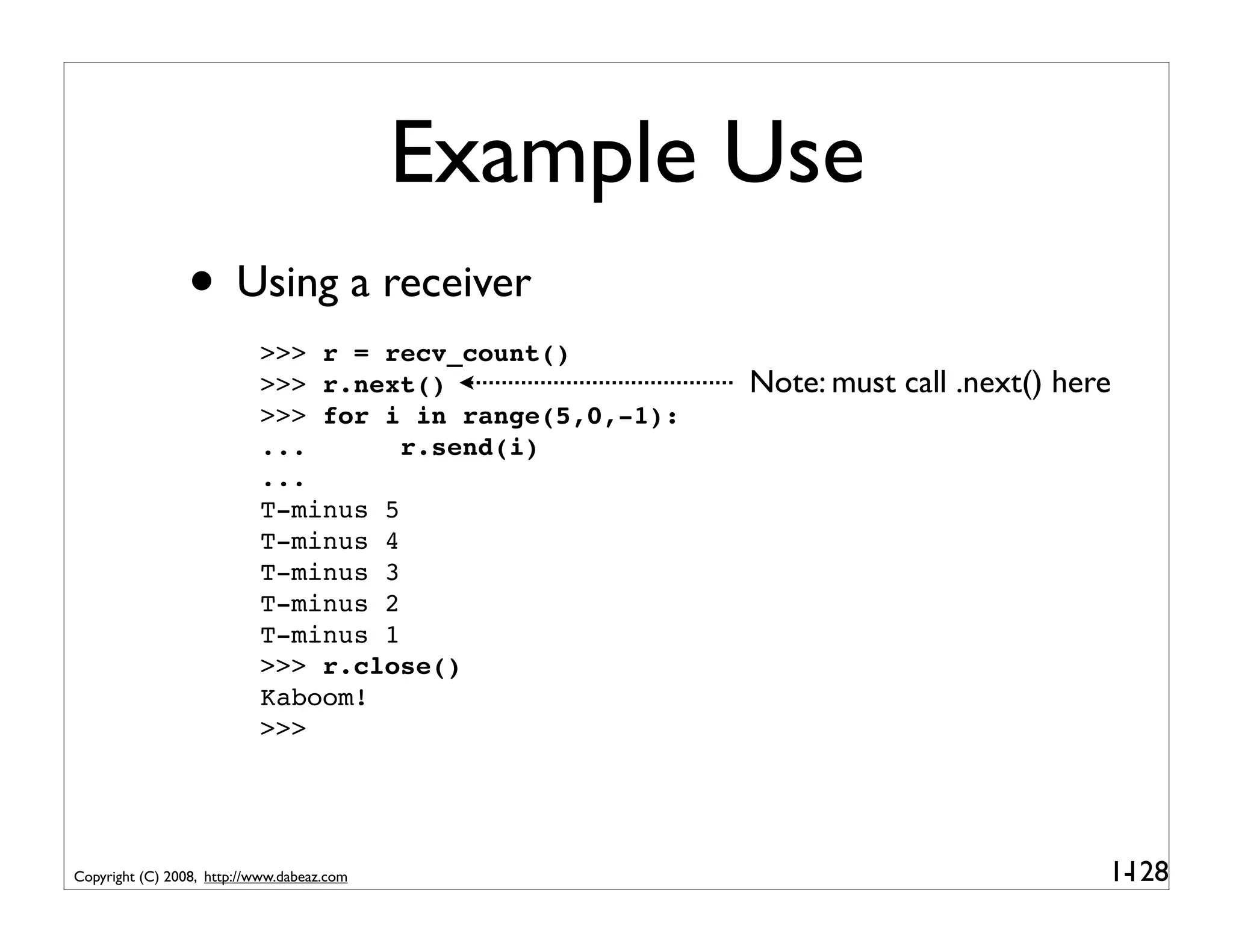 Example Use
                 • Using a receiver
                           >>> r = recv_count()
                           >>> r.next()                  Note: must call .next() here
                           >>> for i in range(5,0,-1):
                           ...       r.send(i)
                           ...
                           T-minus 5
                           T-minus 4
                           T-minus 3
                           T-minus 2
                           T-minus 1
                           >>> r.close()
                           Kaboom!
                           >>>




Copyright (C) 2008, http://www.dabeaz.com                                           1-
                                                                                     128
 