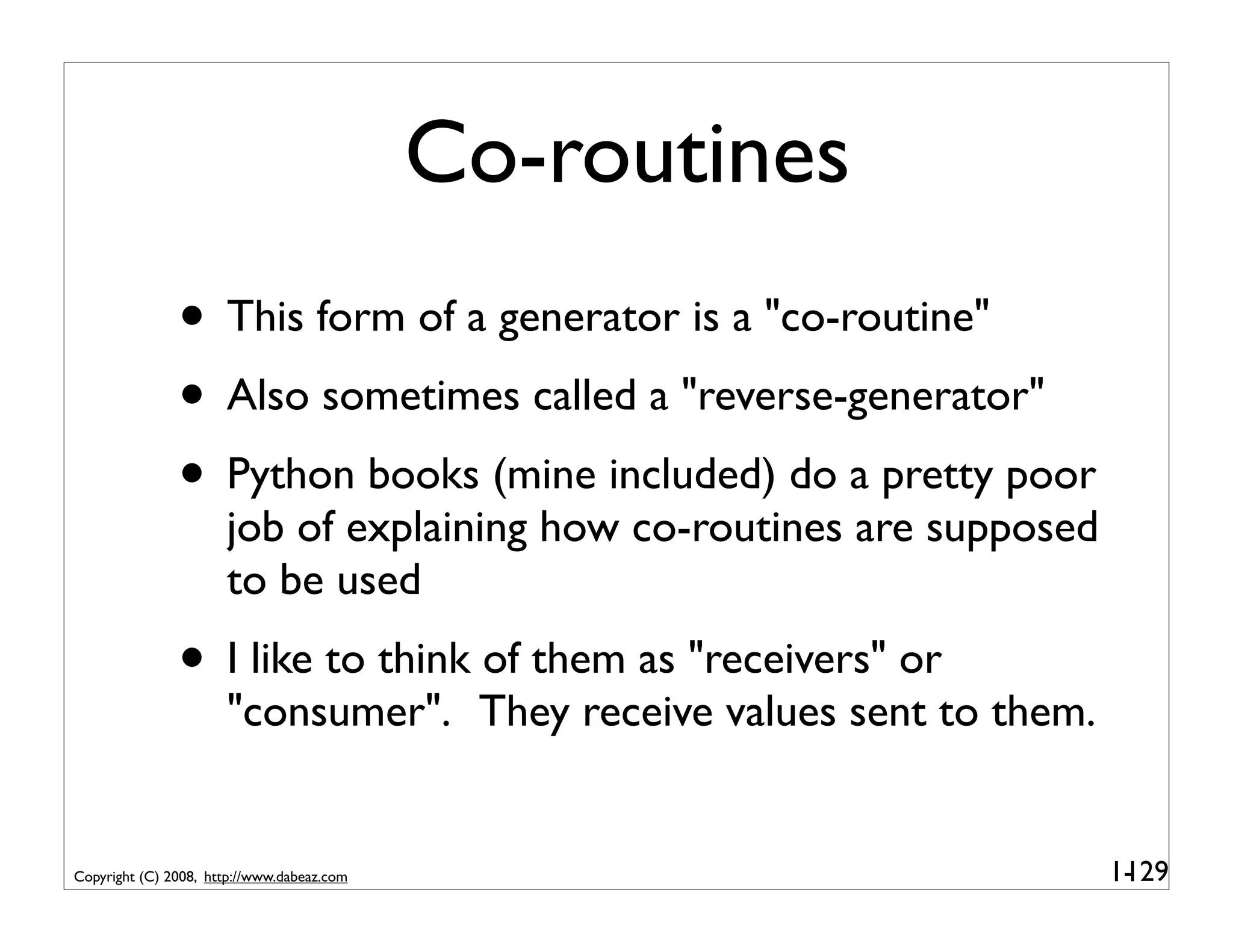 Co-routines
               • This form of a generator is a "co-routine"
               • Also sometimes called a "reverse-generator"
               • Python books (mine included) do a pretty poor
                      job of explaining how co-routines are supposed
                      to be used
               • I like to think of them as "receivers" or
                      "consumer". They receive values sent to them.


Copyright (C) 2008, http://www.dabeaz.com                              1-
                                                                        129
 