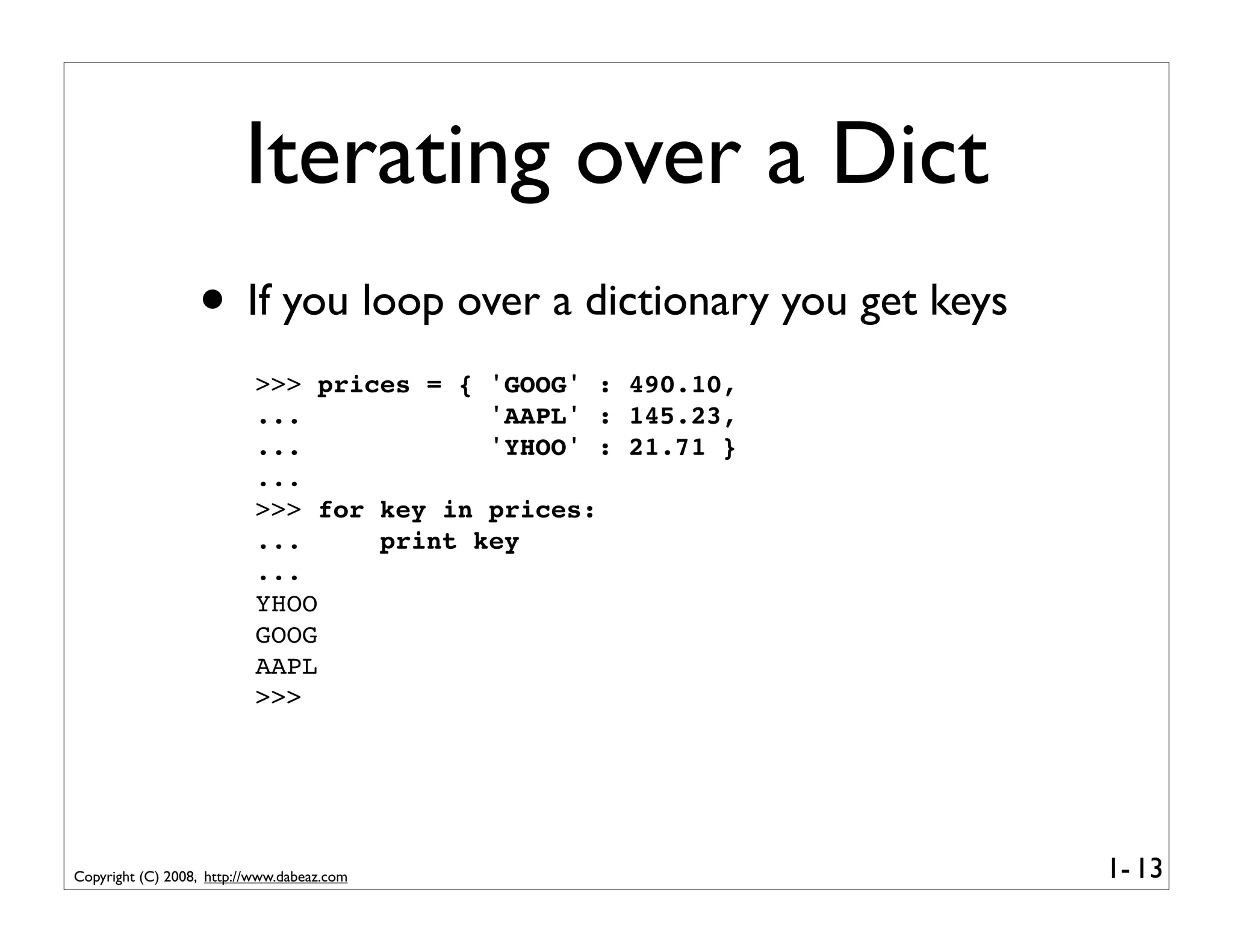 Iterating over a Dict
                  • If you loop over a dictionary you get keys
                           >>> prices = { 'GOOG' : 490.10,
                           ...            'AAPL' : 145.23,
                           ...            'YHOO' : 21.71 }
                           ...
                           >>> for key in prices:
                           ...     print key
                           ...
                           YHOO
                           GOOG
                           AAPL
                           >>>




Copyright (C) 2008, http://www.dabeaz.com                        1- 13
 