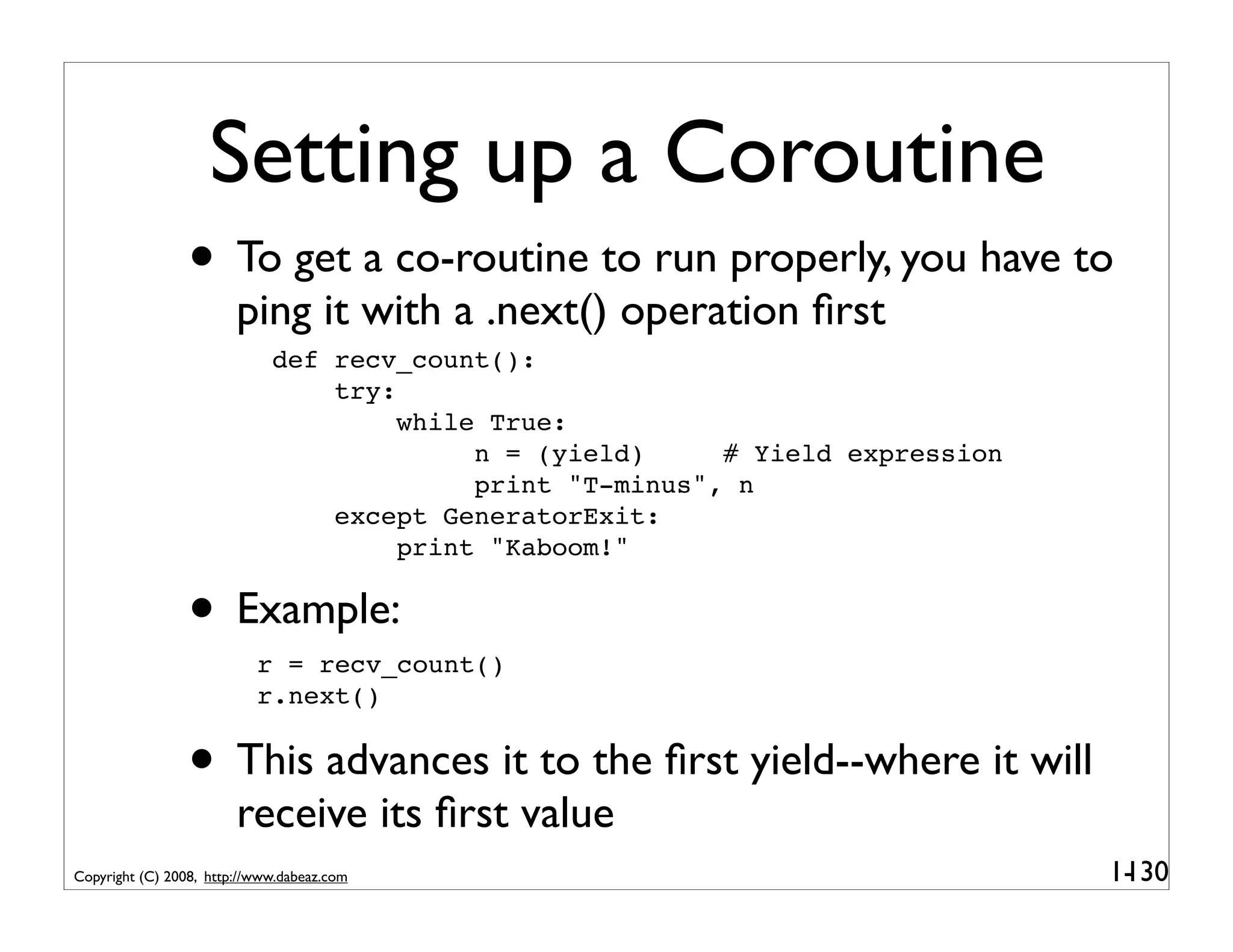 Setting up a Coroutine
                 • To get a co-routine to run properly, you have to
                        ping it with a .next() operation ﬁrst
                             def recv_count():
                                 try:
                                      while True:
                                           n = (yield)     # Yield expression
                                           print "T-minus", n
                                 except GeneratorExit:
                                      print "Kaboom!"


                 • Example:r = recv_count()
                           r.next()


                 • This advances it to the ﬁrst yield--where it will
                        receive its ﬁrst value
Copyright (C) 2008, http://www.dabeaz.com                                       1-
                                                                                 130
 