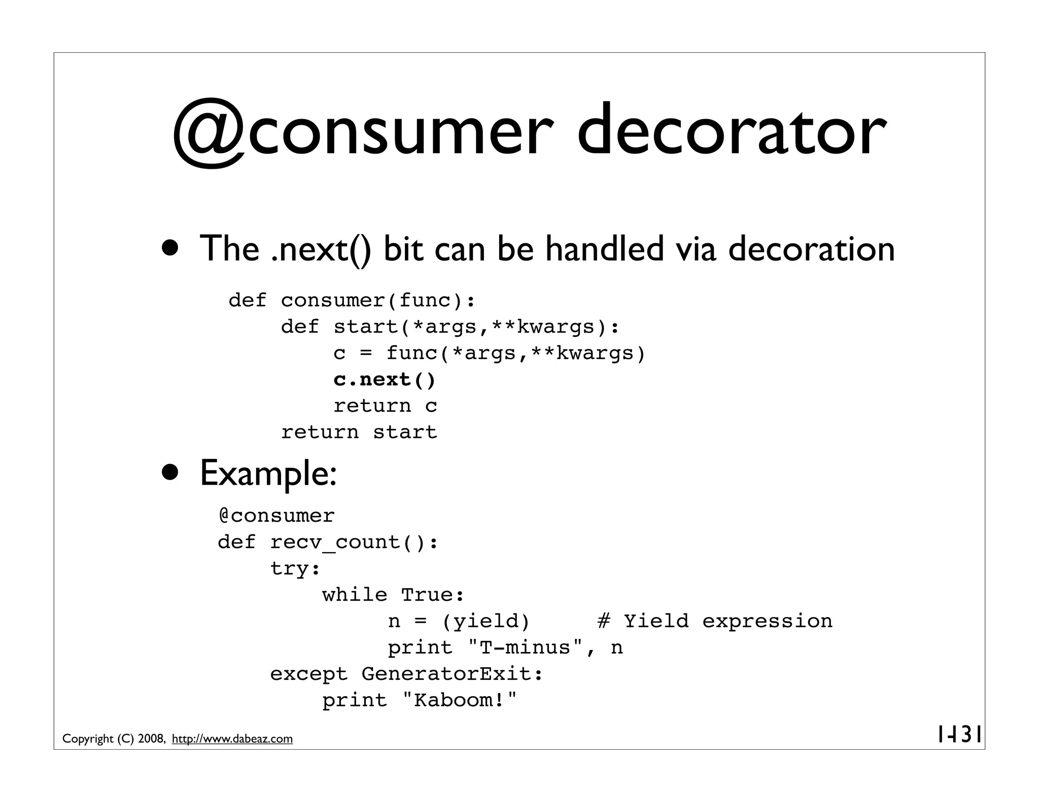 @consumer decorator
                 • The .next() bit can be handled via decoration
                             def consumer(func):
                                 def start(*args,**kwargs):
                                     c = func(*args,**kwargs)
                                     c.next()
                                     return c
                                 return start

                 • Example:@consumer
                           def recv_count():
                               try:
                                    while True:
                                         n = (yield)     # Yield expression
                                         print "T-minus", n
                               except GeneratorExit:
                                    print "Kaboom!"
Copyright (C) 2008, http://www.dabeaz.com                                     1-
                                                                               131
 