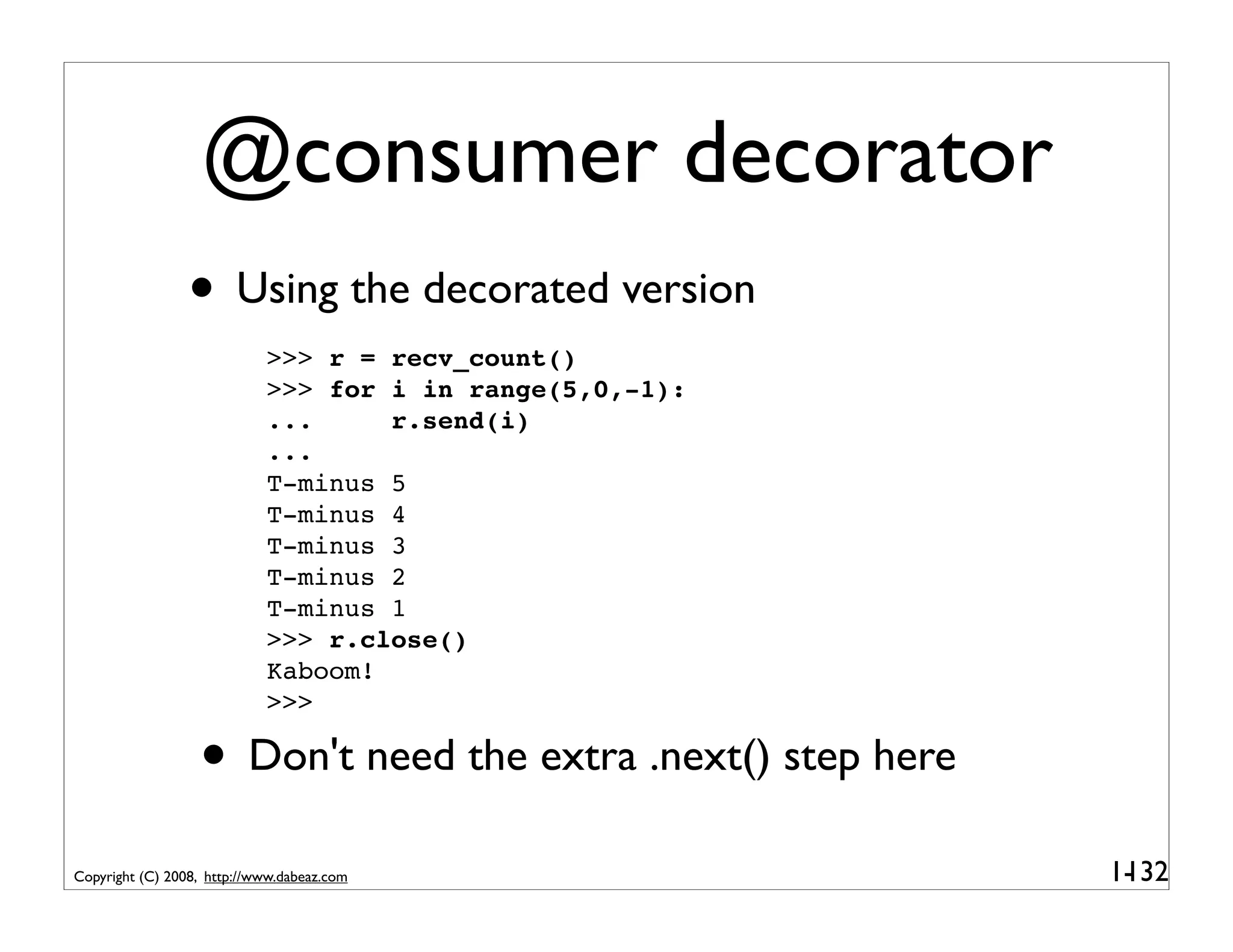 @consumer decorator
                 • Using the decorated version
                            >>> r = recv_count()
                            >>> for i in range(5,0,-1):
                            ...     r.send(i)
                            ...
                            T-minus 5
                            T-minus 4
                            T-minus 3
                            T-minus 2
                            T-minus 1
                            >>> r.close()
                            Kaboom!
                            >>>

                  • Don't need the extra .next() step here
Copyright (C) 2008, http://www.dabeaz.com                    1-
                                                              132
 