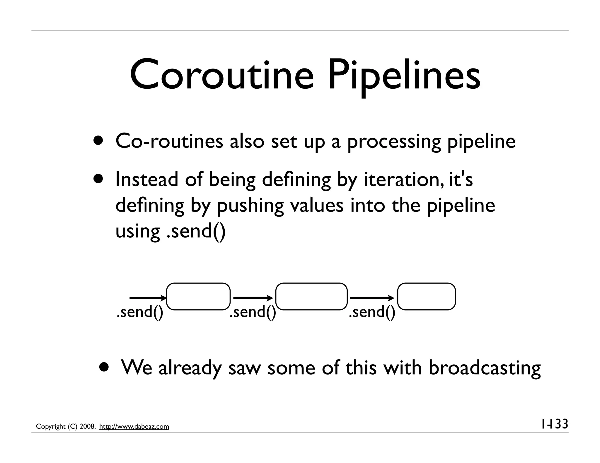 Coroutine Pipelines
                 • Co-routines also set up a processing pipeline
                 • Instead of being deﬁning by iteration, it's
                        deﬁning by pushing values into the pipeline
                        using .send()


                        .send()             .send()   .send()


                  • We already saw some of this with broadcasting
Copyright (C) 2008, http://www.dabeaz.com                             1-
                                                                       133
 
