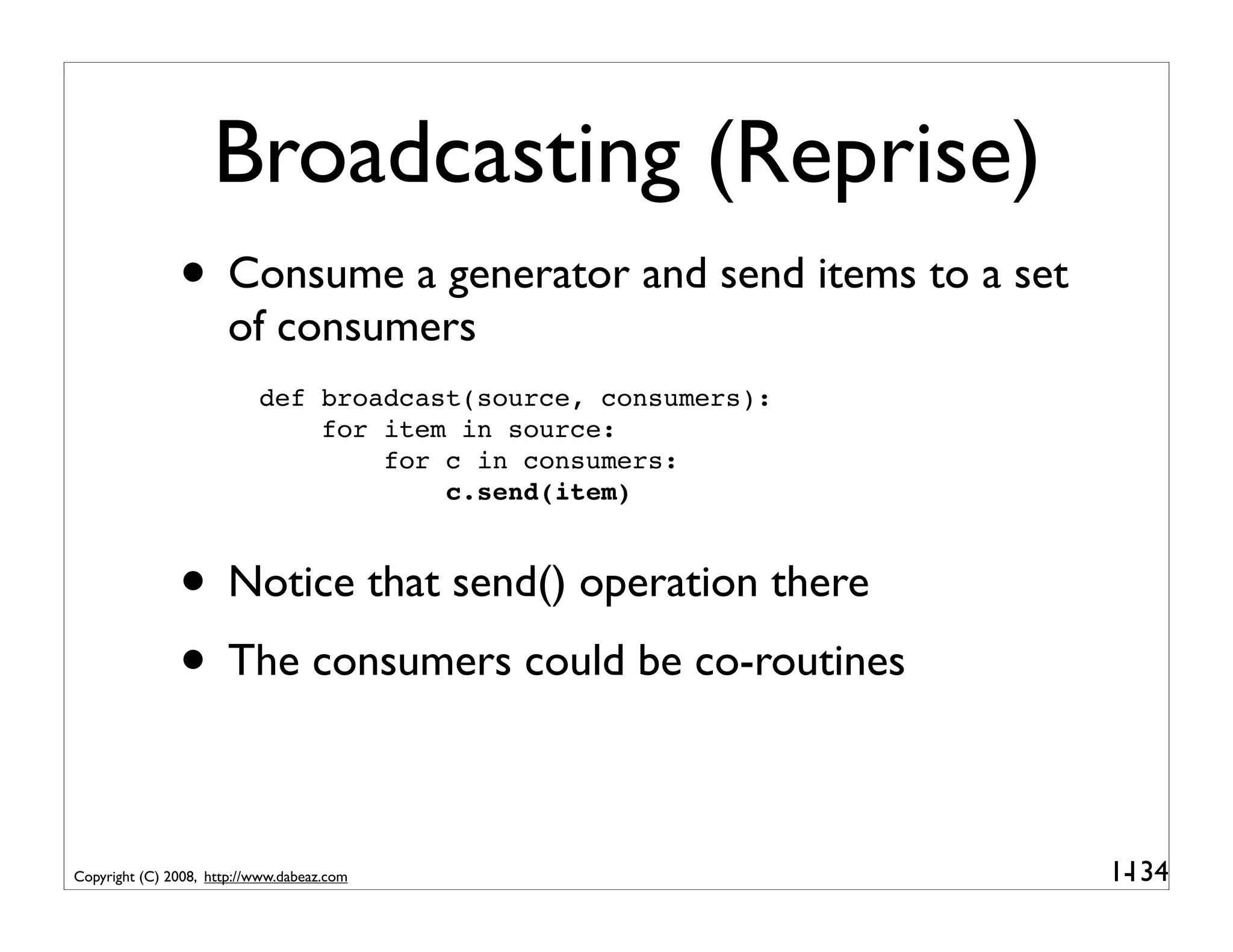 Broadcasting (Reprise)
               • Consume a generator and send items to a set
                       of consumers
                           def broadcast(source, consumers):
                               for item in source:
                                   for c in consumers:
                                       c.send(item)



               • Notice that send() operation there
               • The consumers could be co-routines

Copyright (C) 2008, http://www.dabeaz.com                      1-
                                                                134
 
