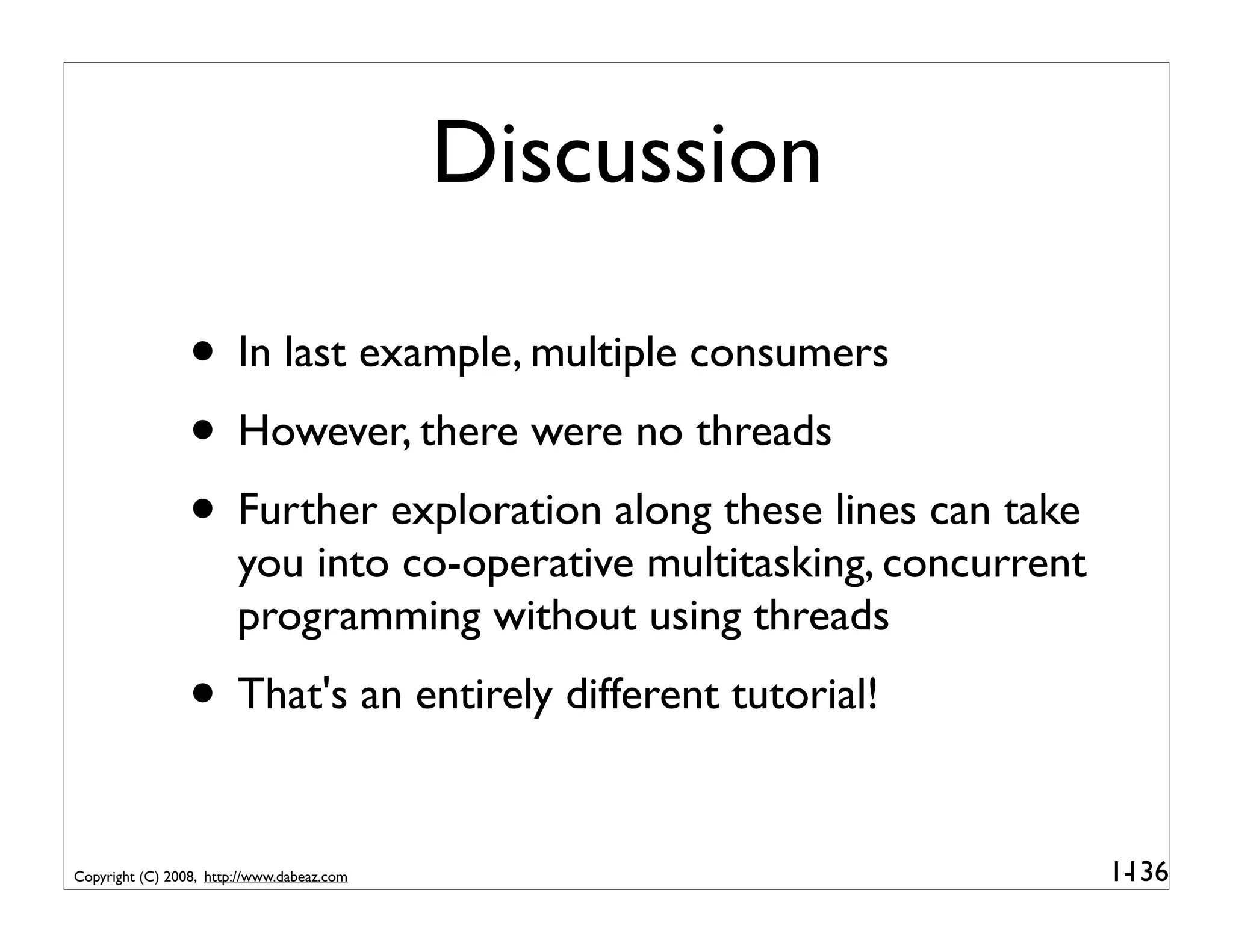 Discussion

                 • In last example, multiple consumers
                 • However, there were no threads
                 • Further exploration along these lines can take
                        you into co-operative multitasking, concurrent
                        programming without using threads
                 • That's an entirely different tutorial!

Copyright (C) 2008, http://www.dabeaz.com                                1-
                                                                          136
 