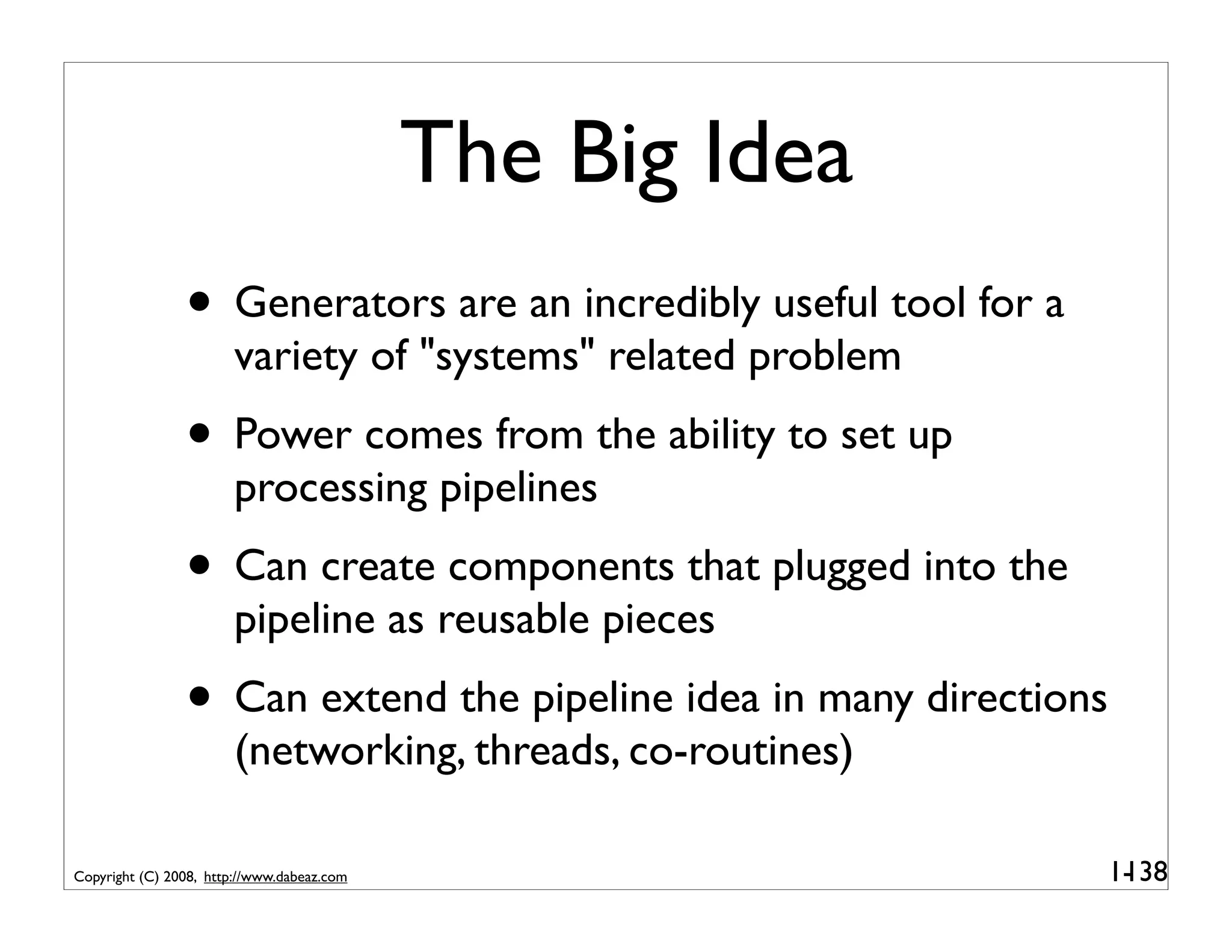 The Big Idea
                • Generators are an incredibly useful tool for a
                        variety of "systems" related problem
                • Power comes from the ability to set up
                        processing pipelines
                • Can create components that plugged into the
                        pipeline as reusable pieces
                • Can extend the pipeline idea in many directions
                        (networking, threads, co-routines)

Copyright (C) 2008, http://www.dabeaz.com                           1-
                                                                     138
 