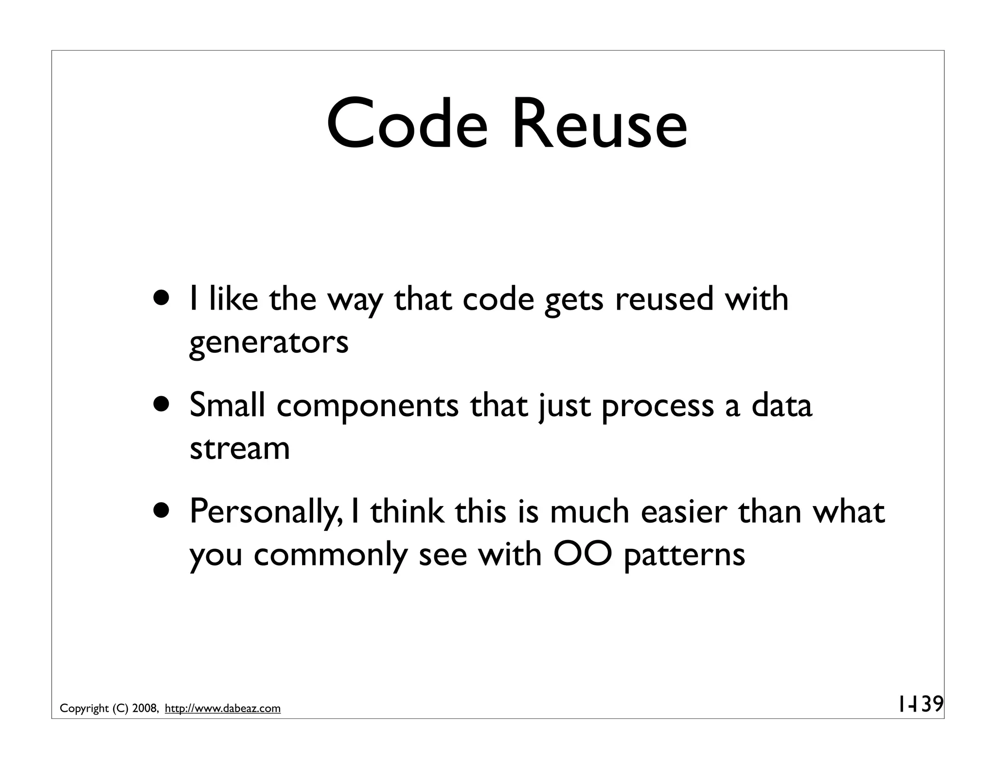 Code Reuse

                • I like the way that code gets reused with
                        generators
                • Small components that just process a data
                        stream
                • Personally, I think this is much easier than what
                        you commonly see with OO patterns



Copyright (C) 2008, http://www.dabeaz.com                             1-
                                                                       139
 