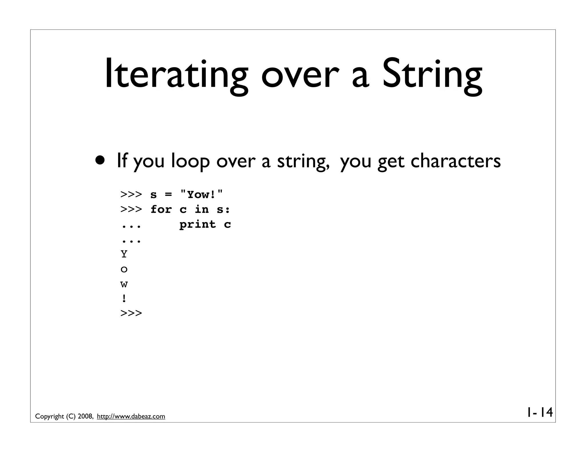 Iterating over a String
                  • If you loop over a string, you get characters
                          >>> s = "Yow!"
                          >>> for c in s:
                          ...     print c
                          ...
                          Y
                          o
                          w
                          !
                          >>>




Copyright (C) 2008, http://www.dabeaz.com                           1- 14
 