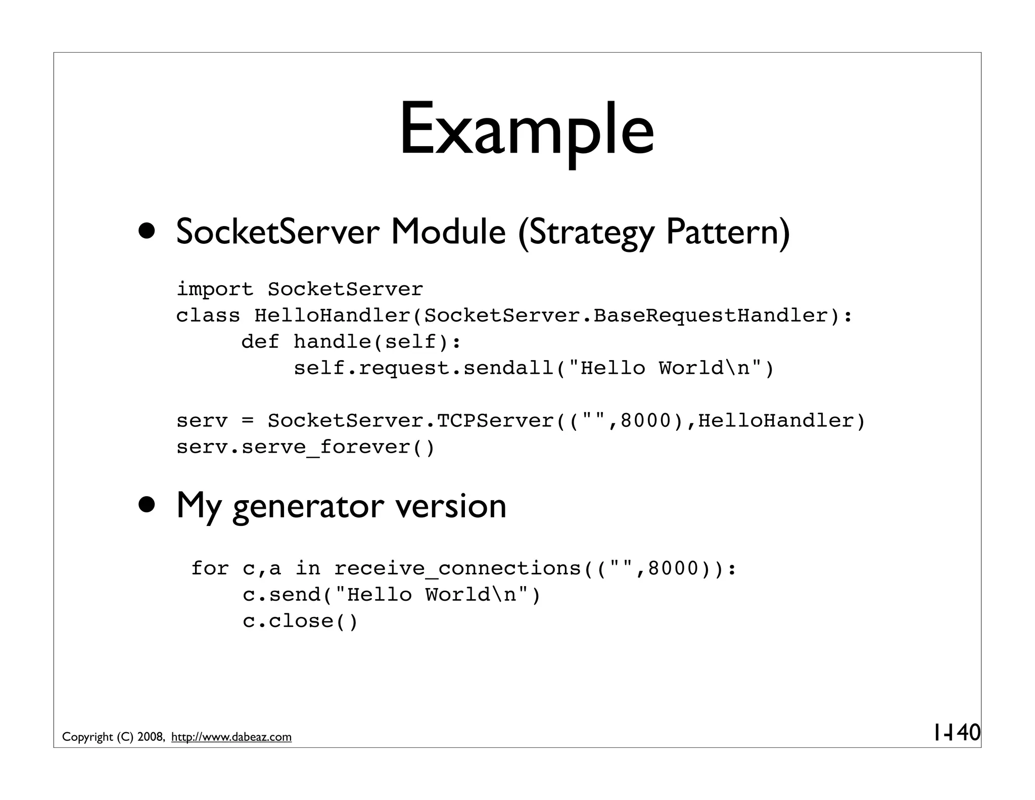 Example
             • SocketServer Module (Strategy Pattern)
                    import SocketServer
                    class HelloHandler(SocketServer.BaseRequestHandler):
                         def handle(self):
                             self.request.sendall("Hello Worldn")

                    serv = SocketServer.TCPServer(("",8000),HelloHandler)
                    serv.serve_forever()


             • My generator version
                      for c,a in receive_connections(("",8000)):
                          c.send("Hello Worldn")
                          c.close()




Copyright (C) 2008, http://www.dabeaz.com                                   1-
                                                                             140
 