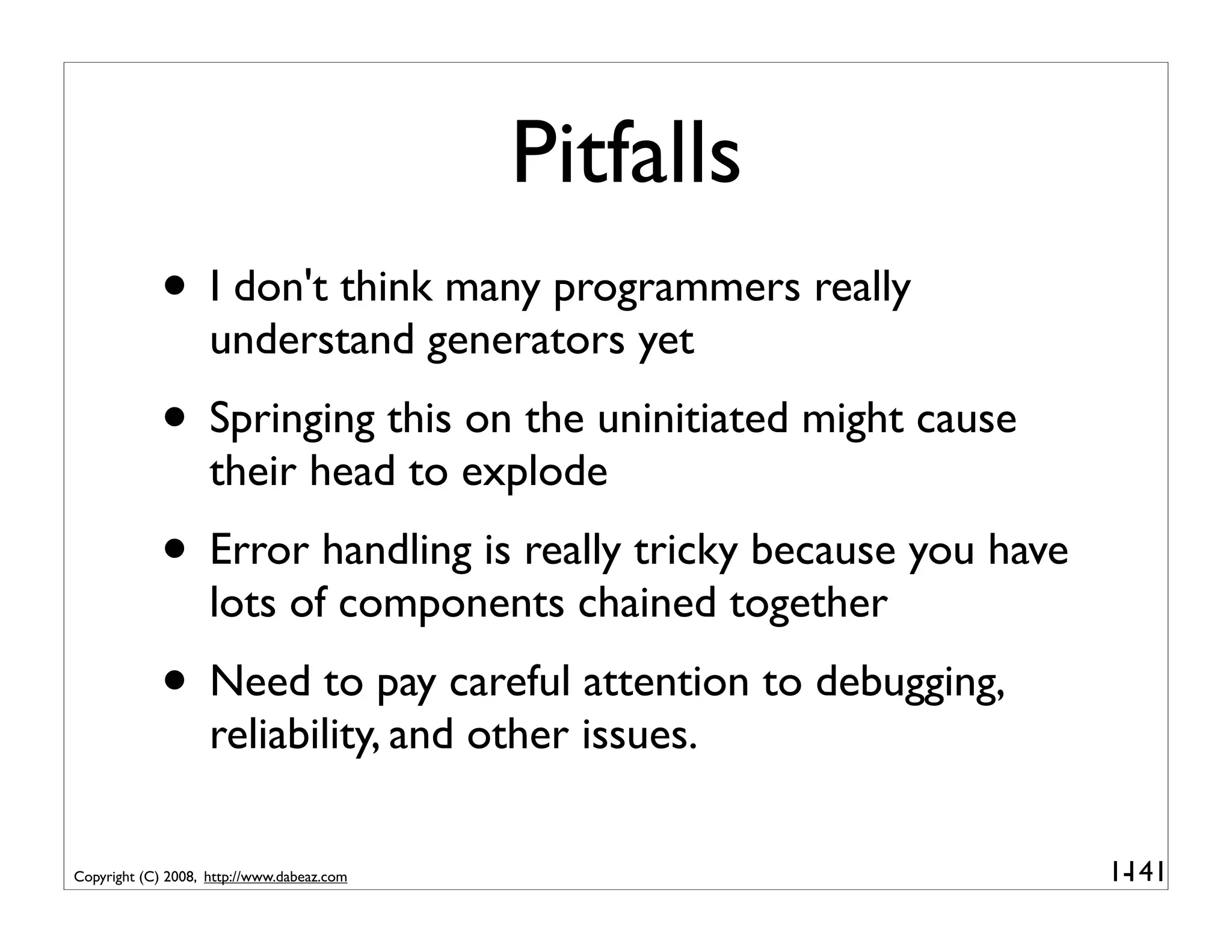 Pitfalls
             • I don't think many programmers really
                    understand generators yet
             • Springing this on the uninitiated might cause
                    their head to explode
             • Error handling is really tricky because you have
                    lots of components chained together
             • Need to pay careful attention to debugging,
                    reliability, and other issues.

Copyright (C) 2008, http://www.dabeaz.com                         1-
                                                                   141
 