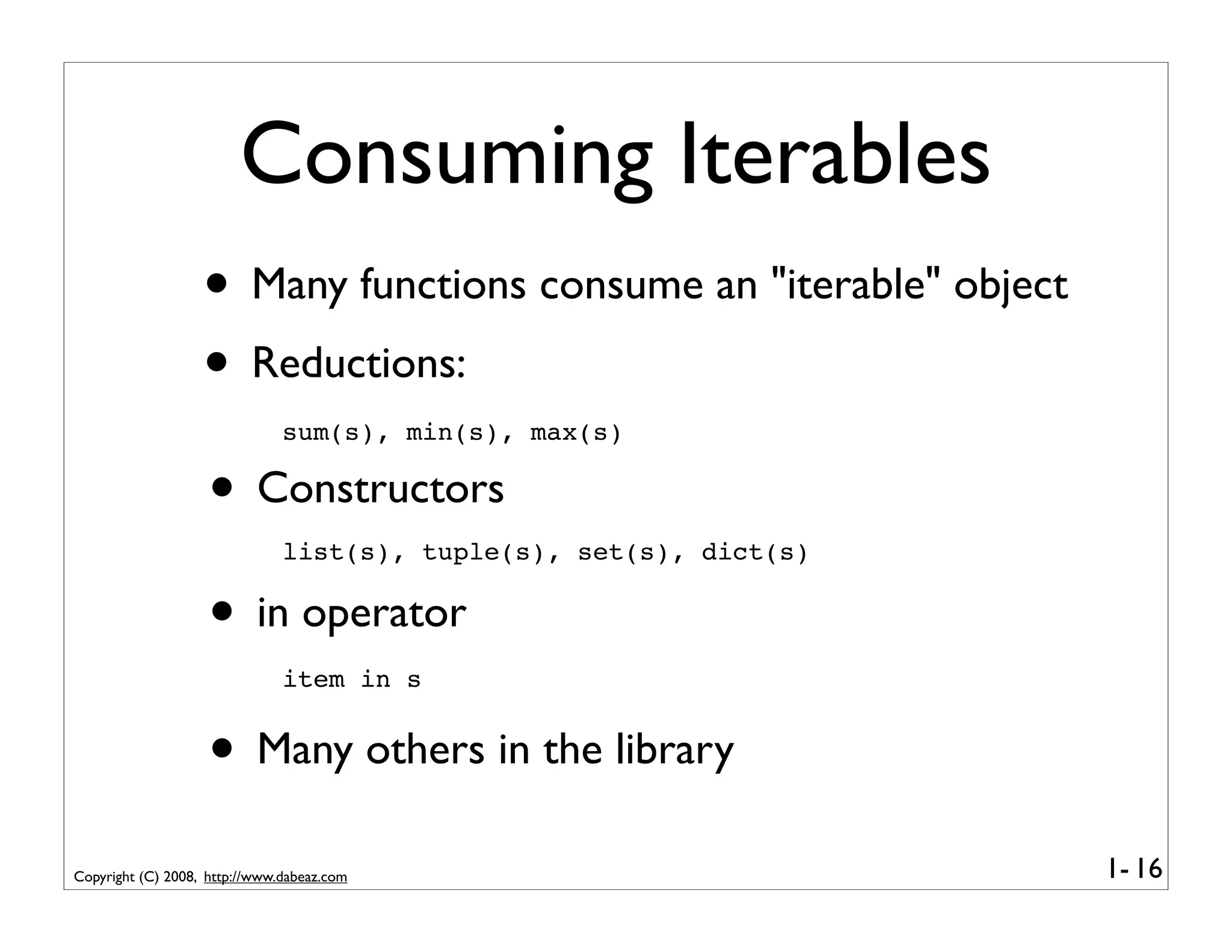 Consuming Iterables
                   • Many functions consume an "iterable" object
                   • Reductions:
                               sum(s), min(s), max(s)

                    • Constructors
                               list(s), tuple(s), set(s), dict(s)


                    • in operator
                               item in s


                    • Many others in the library
Copyright (C) 2008, http://www.dabeaz.com                           1- 16
 