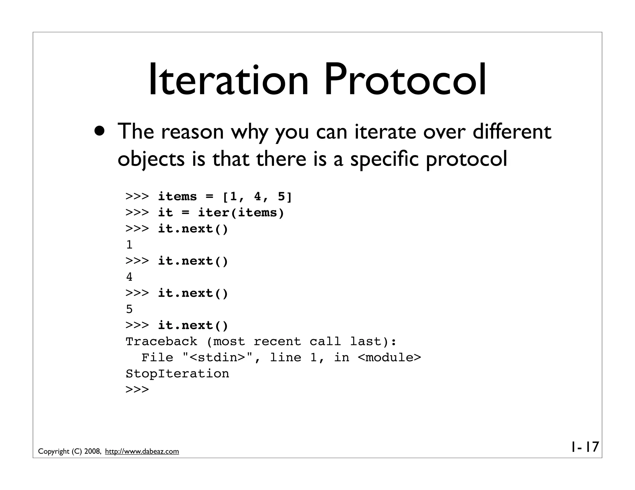 Iteration Protocol
               • The reason why you can iterate over different
                       objects is that there is a speciﬁc protocol
                         >>> items = [1, 4, 5]
                         >>> it = iter(items)
                         >>> it.next()
                         1
                         >>> it.next()
                         4
                         >>> it.next()
                         5
                         >>> it.next()
                         Traceback (most recent call last):
                           File "<stdin>", line 1, in <module>
                         StopIteration
                         >>>



Copyright (C) 2008, http://www.dabeaz.com                            1- 17
 