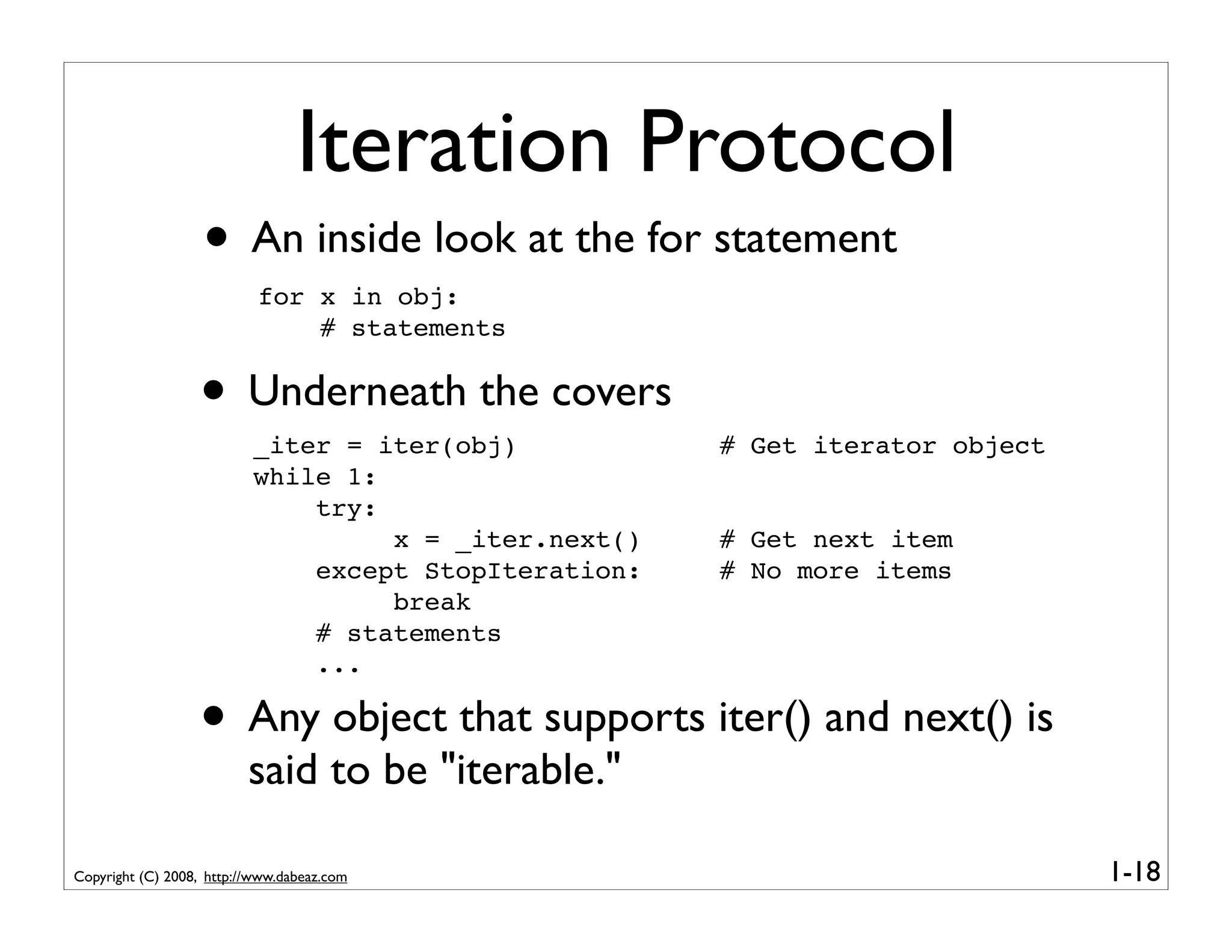 Iteration Protocol
                   • An inside look at the for statement
                           for x in obj:
                               # statements


                  • Underneath the covers
                          _iter = iter(obj)           # Get iterator object
                          while 1:
                              try:
                                   x = _iter.next()   # Get next item
                              except StopIteration:   # No more items
                                   break
                              # statements
                              ...

                  • Any object that supports iter() and next() is
                          said to be "iterable."

Copyright (C) 2008, http://www.dabeaz.com                                     1-18
 