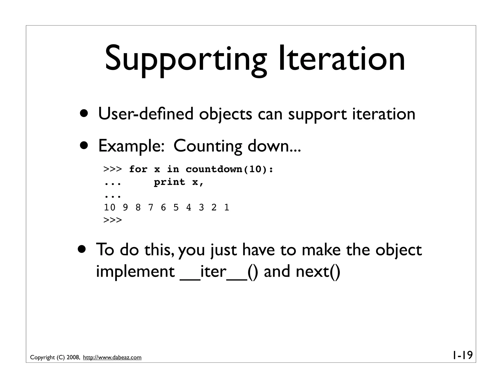 Supporting Iteration
                 • User-deﬁned objects can support iteration
                 • Example: Counting down...
                          >>> for x in countdown(10):
                          ...     print x,
                          ...
                          10 9 8 7 6 5 4 3 2 1
                          >>>


                • To do this, you just have to make the object
                        implement __iter__() and next()



Copyright (C) 2008, http://www.dabeaz.com                        1-19
 