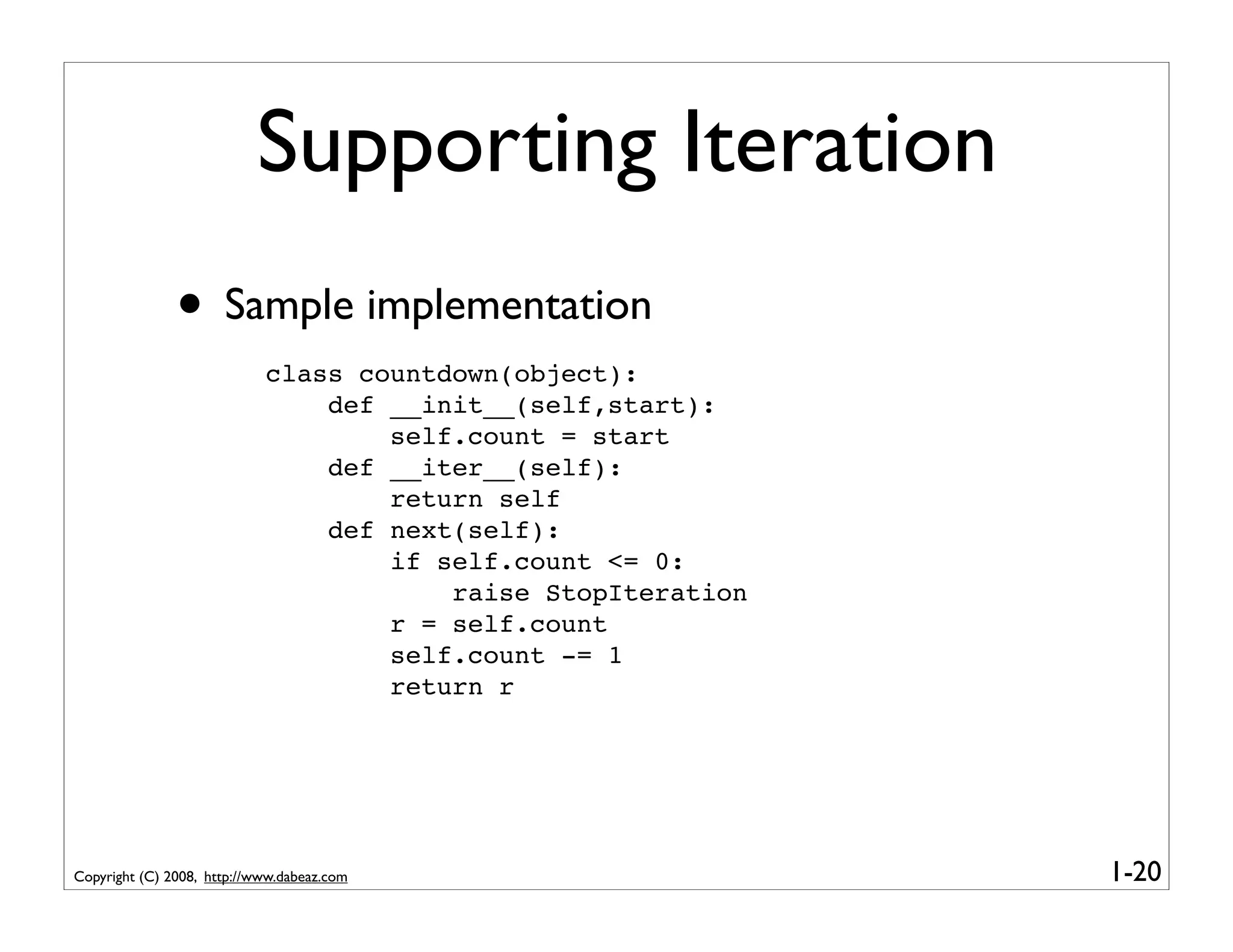 Supporting Iteration
               • Sample implementation
                            class countdown(object):
                                def __init__(self,start):
                                    self.count = start
                                def __iter__(self):
                                    return self
                                def next(self):
                                    if self.count <= 0:
                                        raise StopIteration
                                    r = self.count
                                    self.count -= 1
                                    return r




Copyright (C) 2008, http://www.dabeaz.com                     1-20
 