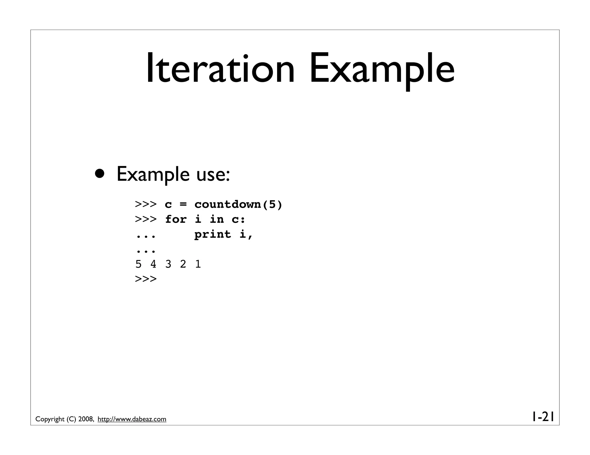Iteration Example

                  • Example use:
                               >>> c =      countdown(5)
                               >>> for      i in c:
                               ...          print i,
                               ...
                               5 4 3 2      1
                               >>>




Copyright (C) 2008, http://www.dabeaz.com                  1-21
 
