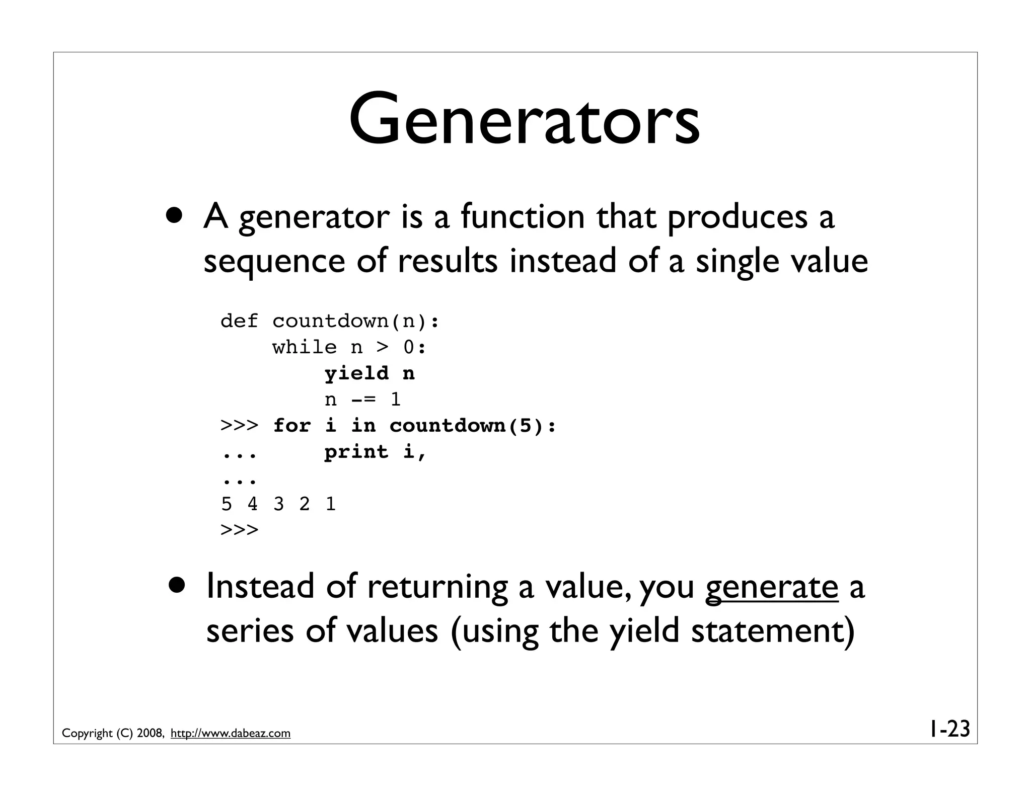 Generators
                  • A generator is a function that produces a
                         sequence of results instead of a single value
                            def countdown(n):
                                while n > 0:
                                    yield n
                                    n -= 1
                            >>> for i in countdown(5):
                            ...     print i,
                            ...
                            5 4 3 2 1
                            >>>


                  • Instead of returning a value, you generate a
                         series of values (using the yield statement)

Copyright (C) 2008, http://www.dabeaz.com                                1-23
 