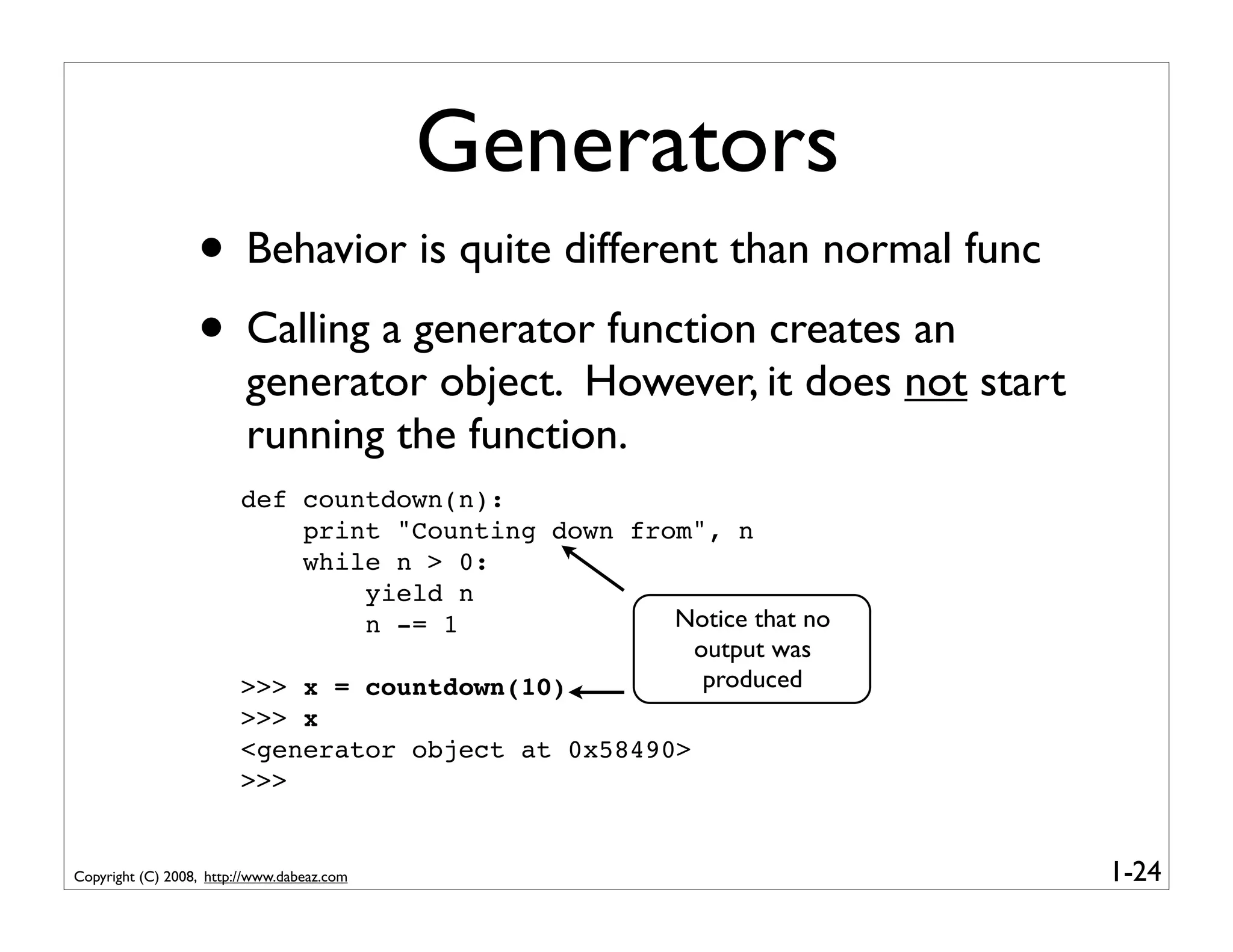 Generators
                  • Behavior is quite different than normal func
                  • Calling a generator function creates an
                         generator object. However, it does not start
                         running the function.
                         def countdown(n):
                             print "Counting down from", n
                             while n > 0:
                                 yield n
                                 n -= 1              Notice that no
                                                       output was
                         >>> x = countdown(10)          produced
                         >>> x
                         <generator object at 0x58490>
                         >>>


Copyright (C) 2008, http://www.dabeaz.com                               1-24
 